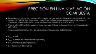 PRECISIÓN EN UNA NIVELACIÓN
COMPUESTA
• Sin embargo, por más precaución que se tenga, es imposible evitar la presencia de
errores accidentales. Es posible cuantificar la precisión mediante el error máximo
tolerable, el valor de dicho error está en función de dos parámetros.
• El error kilométrico (e).- Máximo error accidental del instrumento en un itinerario de 1
kilómetro.
• Número de Kilómetros (k).- La distancia en kilómetros del itinerario.
•
• 𝐸 𝑚𝑎𝑥 = 𝑒 𝑘
• 𝐸 𝑚𝑎𝑥 = 𝐸𝑟𝑟𝑜𝑟 𝑚𝑎𝑥𝑖𝑚𝑜 𝑡𝑜𝑙𝑒𝑟𝑎𝑏𝑙𝑒 (𝑚𝑒𝑡𝑟𝑜𝑠)
• 𝑒 = 𝐸𝑟𝑟𝑜𝑟 𝑘𝑖𝑙𝑜𝑚𝑒𝑡𝑟𝑖𝑐𝑜 (𝑚𝑒𝑡𝑟𝑜𝑠)
• 𝑘 = 𝑁ú𝑚𝑒𝑟𝑜 𝑑𝑒 𝑘𝑖𝑙𝑜𝑚𝑒𝑡𝑟𝑜𝑠
 