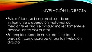 NIVELACIÓN INDIRECTA
•Este método se basa en el uso de un
instrumento u operación matemática
mediante el cual se calcula indirectamente el
desnivel entre dos puntos.
•Se emplea cuando no se requiere tanta
precisión como para optar por la nivelación
directa.
 