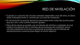RED DE NIVELACIÓN
• Cuando un conjunto de circuitos cerrados dependen unos de otros, es decir
están enlazados entre si, constituyen una red de nivelación.
• En tal situación es preciso ajustar los desniveles entre cada dos puntos para
que por uno u otro camino resulten iguales.
• Para dicho ajuste es posible usar el método de mínimos cuadrados el cual
implica a la solución de un número de ecuaciones de condición como
circuitos existentes en la red; no obstante es posible usar el método de
aproximaciones sucesivas para llegar al mismo objetivo.
 