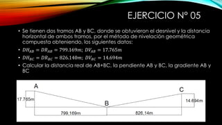 EJERCICIO N° 05
• Se tienen dos tramos AB y BC, donde se obtuvieron el desnivel y la distancia
horizontal de ambos tramos, por el método de nivelación geométrica
compuesta obteniendo, los siguientes datos:
• 𝐷𝐻𝐴𝐵 = 𝐷𝑅 𝐴𝐵 = 799.169𝑚; 𝐷𝑉𝐴𝐵 = 17.765𝑚
• 𝐷𝐻 𝐵𝐶 = 𝐷𝑅 𝐵𝐶 = 826.140𝑚; 𝐷𝑉𝐵𝐶 = 14.694𝑚
• Calcular la distancia real de AB+BC, la pendiente AB y BC, la gradiente AB y
BC
 