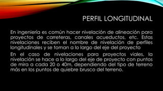 PERFIL LONGITUDINAL
En ingeniería es común hacer nivelación de alineación para
proyectos de carreteras, canales acueductos, etc. Estas
nivelaciones reciben el nombre de nivelación de perfiles
longitudinales y se toman a lo largo del eje del proyecto
En el caso de nivelaciones para proyectos viales, la
nivelación se hace a lo largo del eje de proyecto con puntos
de mira a cada 20 o 40m, dependiendo del tipo de terreno
más en los puntos de quiebre brusco del terreno.
 