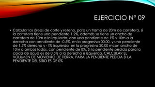 EJERCICIO N° 09
• Calcular las áreas de corte y relleno, para un tramo de 20m de carretera, si
la carretera tiene una pendiente 1.2%, además se tiene un ancho de
carretera de 10m a la izquierda, con una pendiente de 1% y 10m a la
derecha con pendiente de -0.5%, en la progresiva 00.00, y una pendiente
de 1.5% derecha y -1% izquierda en la progresiva 20.00 mcon ancho de
10m a ambos lados, con pendiente de 0%. Si la pendiente pedida para la
caída de agua es de 0.5% a la derecha e izquierda. CALCULAR EL
VOLUMEN DE MOVIENTO DE TIERRA, PARA LA PENDIENTE PEDIDA SI LA
PENDIENTE DEL SITIO ES DE 0%
 
