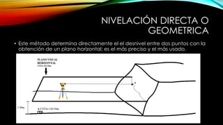 NIVELACIÓN DIRECTA O
GEOMETRICA
• Este método determina directamente el el desnivel entre dos puntos con la
obtención de un plano horizontal; es el más preciso y el más usado.
 