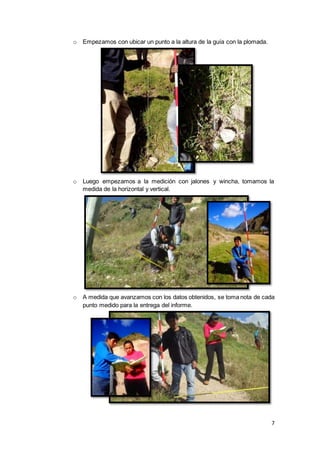7
o Empezamos con ubicar un punto a la altura de la guía con la plomada.
o Luego empezamos a la medición con jalones y wincha, tomamos la
medida de la horizontal y vertical.
o A medida que avanzamos con los datos obtenidos, se toma nota de cada
punto medido para la entrega del informe.
 