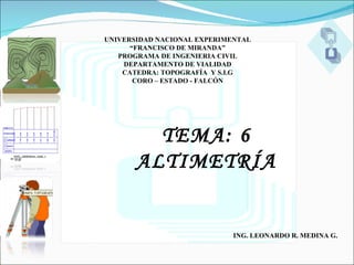 UNIVERSIDAD NACIONAL EXPERIMENTAL
      “FRANCISCO DE MIRANDA”
   PROGRAMA DE INGENIERIA CIVIL
    DEPARTAMENTO DE VIALIDAD
    CATEDRA: TOPOGRAFÍA Y S.I.G
       CORO – ESTADO - FALCÓN




         TEMA: 6
       ALTIMETRÍA


                             ING. LEONARDO R. MEDINA G.
 