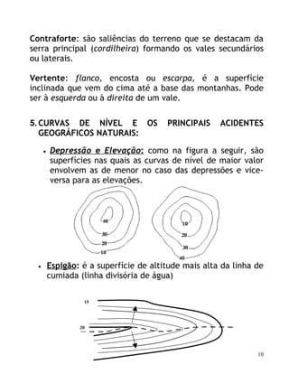 Contraforte: são saliências do terreno que se destacam da
serra principal (cordilheira) formando os vales secundários
ou laterais.

Vertente: flanco, encosta ou escarpa, é a superfície
inclinada que vem do cima até a base das montanhas. Pode
ser à esquerda ou à direita de um vale.

5. CURVAS DE NÍVEL E OS                  PRINCIPAIS    ACIDENTES
   GEOGRÁFICOS NATURAIS:

      •   Depressão e Elevação: como na figura a seguir, são
          superfícies nas quais as curvas de nível de maior valor
          envolvem as de menor no caso das depressões e vice-
          versa para as elevações.




  •       Espigão: é a superfície de altitude mais alta da linha de
          cumiada (linha divisória de água)

                   15




                  20




                                                                 10
 