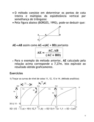 • O método consiste em determinar os pontos de cota
    inteira e múltiplos da eqüidistância vertical por
    semelhança de triângulos:
  • Pela figura abaixo (BORGES, 1992), pode-se deduzir que:




  AE→AB assim como AC→(AC + BD) portanto
                                                AC. AB
                                         AE =
                                              ( AC + BD)
  •    Para o exemplo do método anterior, AE calculado pela
       relação acima corresponde a 7,27m. Isto eqüivale ao
       resultado obtido graficamente.

Exercícios
1) Traçar as curvas de nível de cotas 11, 12, 13 e 14. (Método analítico)
                                                Y2
                               Y1

           10,5                          11,6                   12,4
                                                                                    13
                         10m                         10m               10m
                                    X2
      X1
                                                           X3




X1/( 11 – 10,5) = 10/(11,3 – 10,5) → X1/0,5 = 10/0,8 → X1 = 6,25;
                  11,3                   12,7                   13,3         14,3
X2/ (12 - 11,6) = 10/( 12,7 – 11,6) → X2/ 0,4 = 10/ 1,1 → X2 = 3,64;


                                                                                         6
 