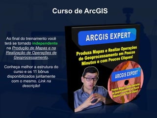 Curso de ArcGIS
Ao final do treinamento você
terá se tornado independente
na Produção de Mapas e na
Realização de Operações de
Geoprocessamento.
Conheça melhor a estrutura do
curso e os 11 bônus
disponibilizados juntamente
com o mesmo. Link na
descrição!
 