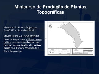 Minicurso de Produção de Plantas
Topográficas
Minicurso Prático + Projeto do
AutoCAD e Lisps Gratuitos!
MINICURSO feito SOB MEDIDA
para você que quer ir direto para a
prática, produzindo plantas que
deixam seus clientes de queixo
caído com Grande Velocidade e
Com Segurança!
 