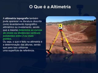 O Que é a Altimetria
A altimetria topografia também
pode aparecer na literatura descrita
como levantamento topográfico
altimétrico ou nivelamento, sendo
que a mesma determina as curvas
de níveis ou distâncias verticais
existentes entre 2 ou mais
pontos.
Ou seja, o que é feito na altimetria é
a determinação das alturas, sendo
que para isso utiliza-se
uma superfície de referência.
 