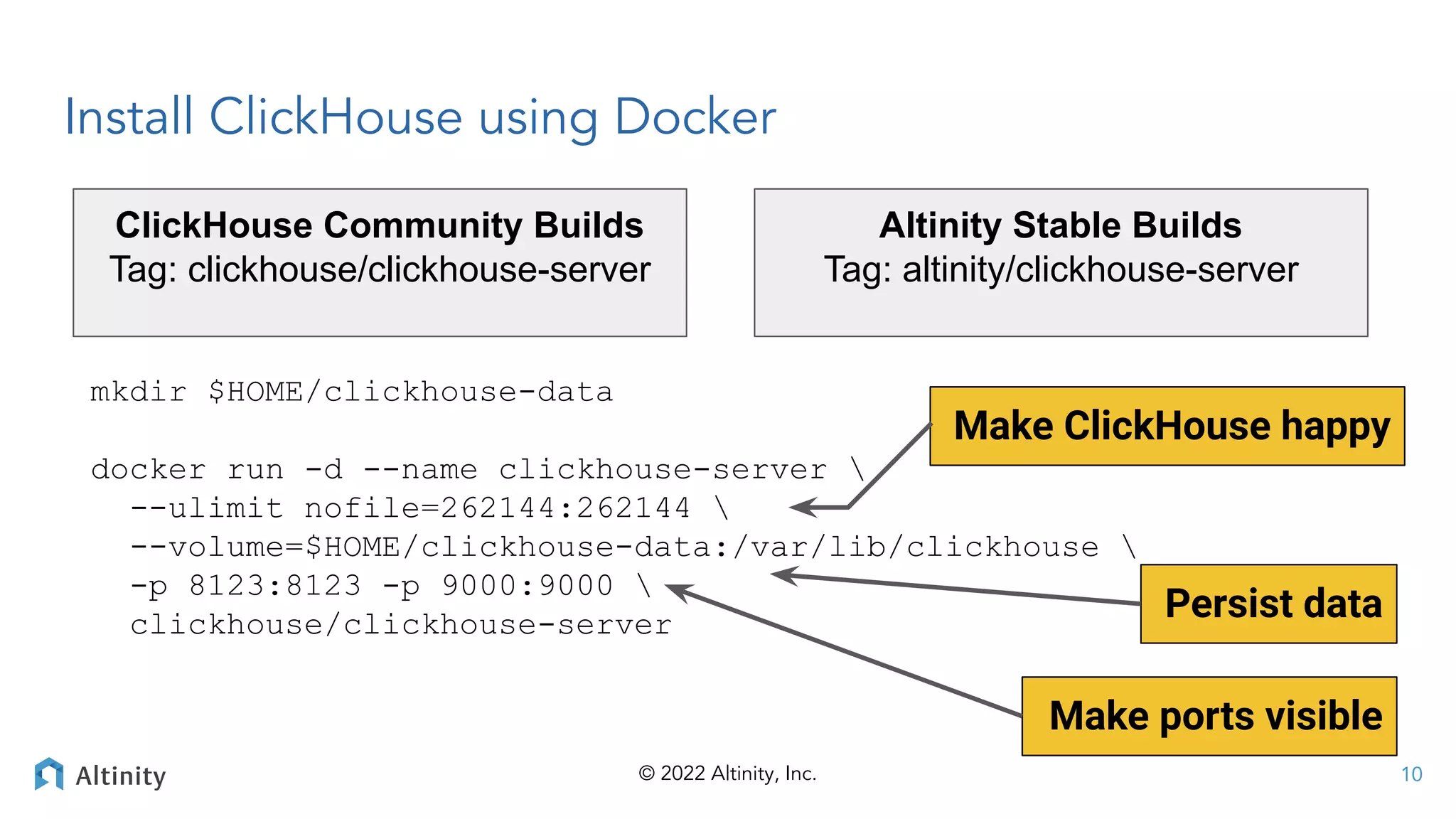 © 2022 Altinity, Inc.
Install ClickHouse using Docker
mkdir $HOME/clickhouse-data
docker run -d --name clickhouse-server 
--ulimit nofile=262144:262144 
--volume=$HOME/clickhouse-data:/var/lib/clickhouse 
-p 8123:8123 -p 9000:9000 
clickhouse/clickhouse-server
10
Persist data
Make ports visible
Make ClickHouse happy
Altinity Stable Builds
Tag: altinity/clickhouse-server
ClickHouse Community Builds
Tag: clickhouse/clickhouse-server
 