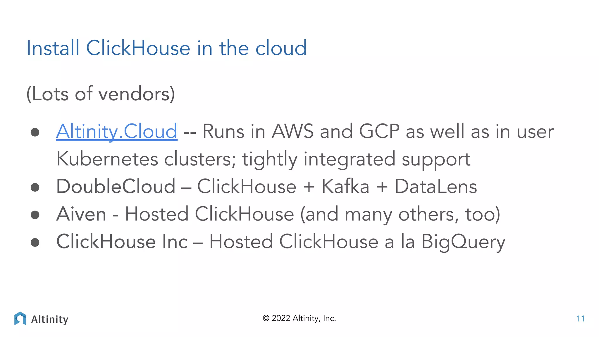 © 2022 Altinity, Inc.
(Lots of vendors)
● Altinity.Cloud -- Runs in AWS and GCP as well as in user
Kubernetes clusters; tightly integrated support
● DoubleCloud – ClickHouse + Kafka + DataLens
● Aiven - Hosted ClickHouse (and many others, too)
● ClickHouse Inc – Hosted ClickHouse a la BigQuery
Install ClickHouse in the cloud
11
 