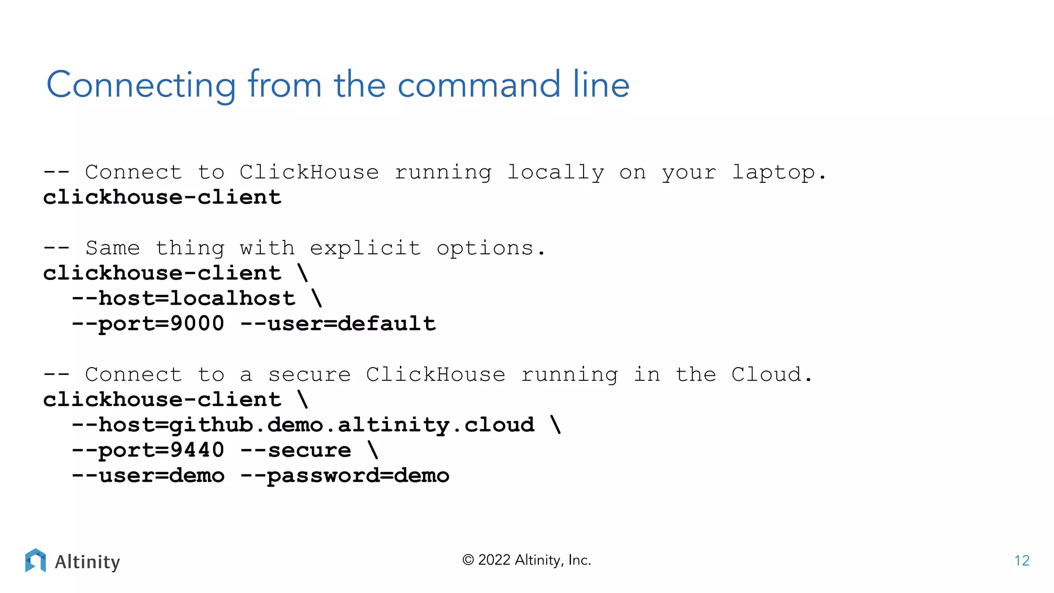 © 2022 Altinity, Inc.
Connecting from the command line
-- Connect to ClickHouse running locally on your laptop.
clickhouse-client
-- Same thing with explicit options.
clickhouse-client 
--host=localhost 
--port=9000 --user=default
-- Connect to a secure ClickHouse running in the Cloud.
clickhouse-client 
--host=github.demo.altinity.cloud 
--port=9440 --secure 
--user=demo --password=demo
12
 