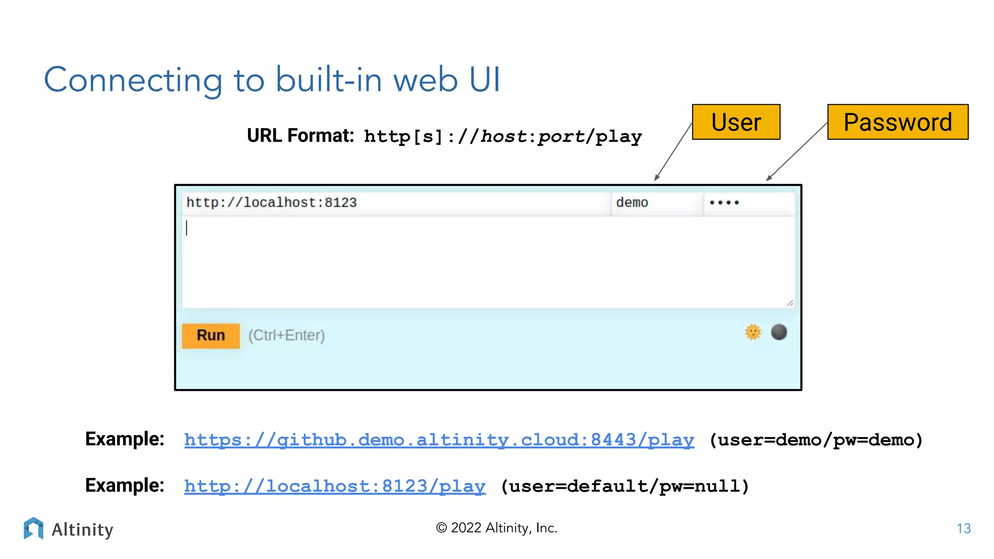 © 2022 Altinity, Inc.
Connecting to built-in web UI
URL Format: http[s]://host:port/play
Example: https://github.demo.altinity.cloud:8443/play (user=demo/pw=demo)
Example: http://localhost:8123/play (user=default/pw=null)
User Password
13
 