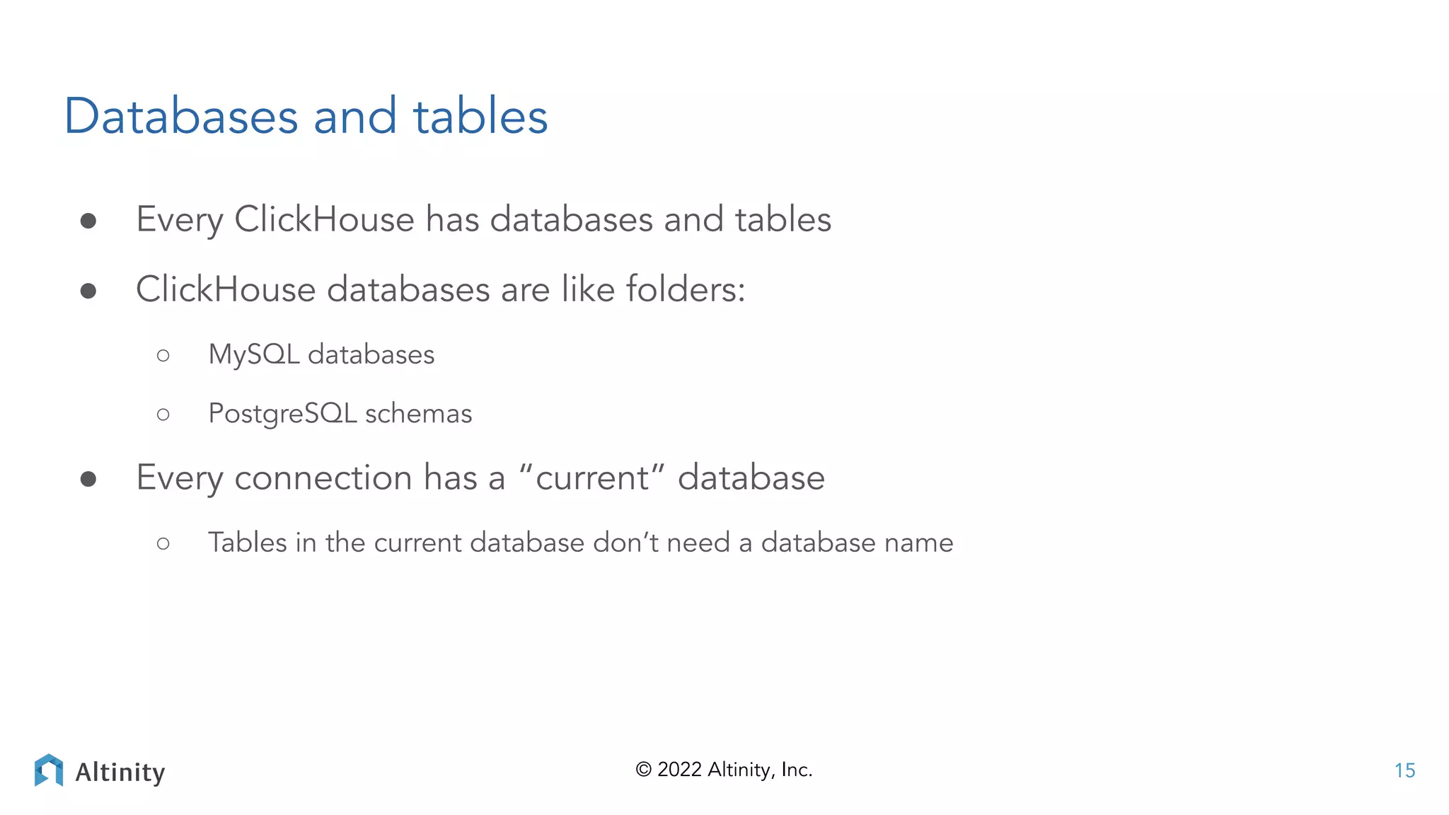 © 2022 Altinity, Inc.
Databases and tables
● Every ClickHouse has databases and tables
● ClickHouse databases are like folders:
○ MySQL databases
○ PostgreSQL schemas
● Every connection has a “current” database
○ Tables in the current database don’t need a database name
15
 