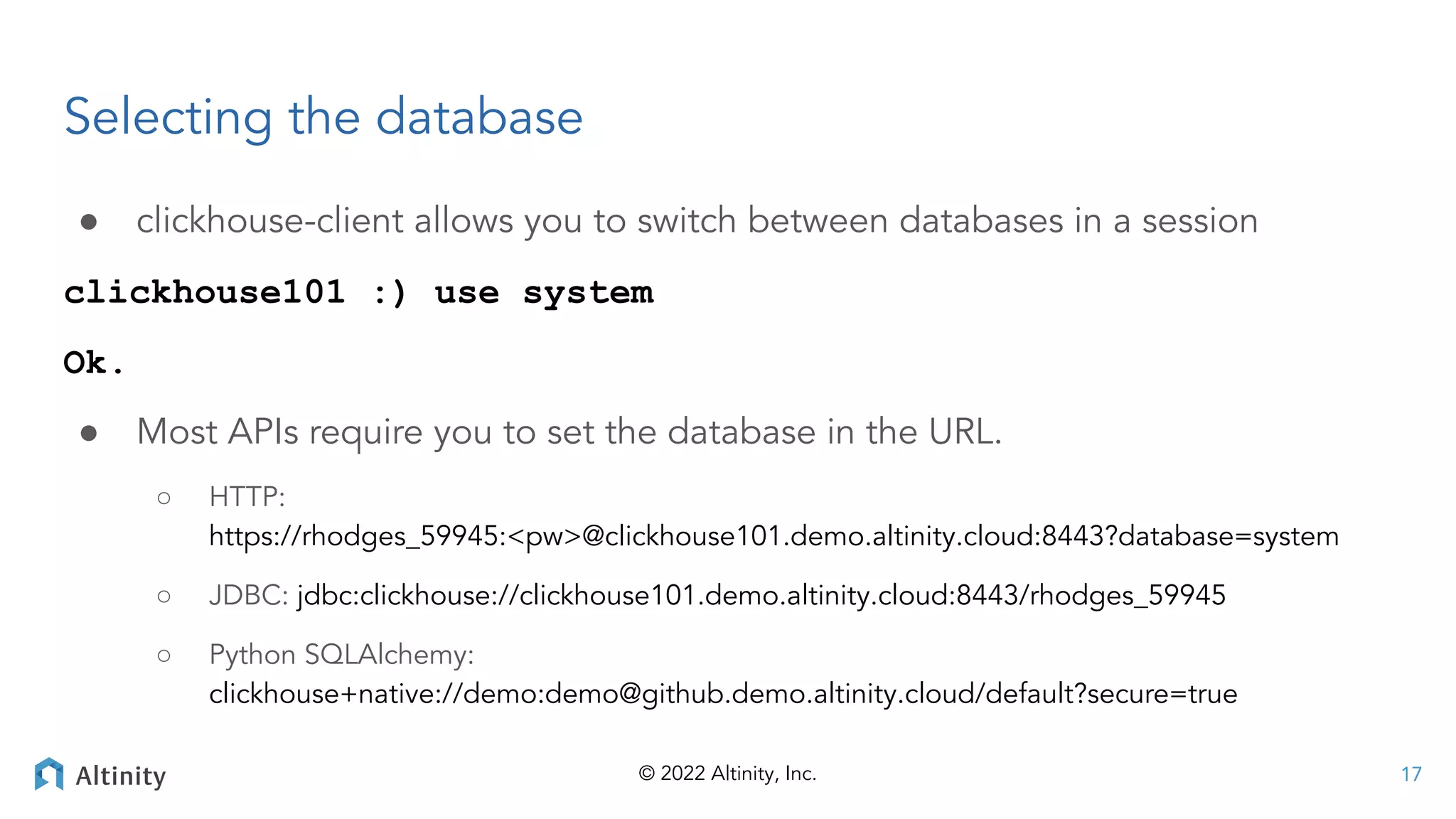 © 2022 Altinity, Inc.
Selecting the database
● clickhouse-client allows you to switch between databases in a session
clickhouse101 :) use system
Ok.
● Most APIs require you to set the database in the URL.
○ HTTP:
https://rhodges_59945:<pw>@clickhouse101.demo.altinity.cloud:8443?database=system
○ JDBC: jdbc:clickhouse://clickhouse101.demo.altinity.cloud:8443/rhodges_59945
○ Python SQLAlchemy:
clickhouse+native://demo:demo@github.demo.altinity.cloud/default?secure=true
17
 