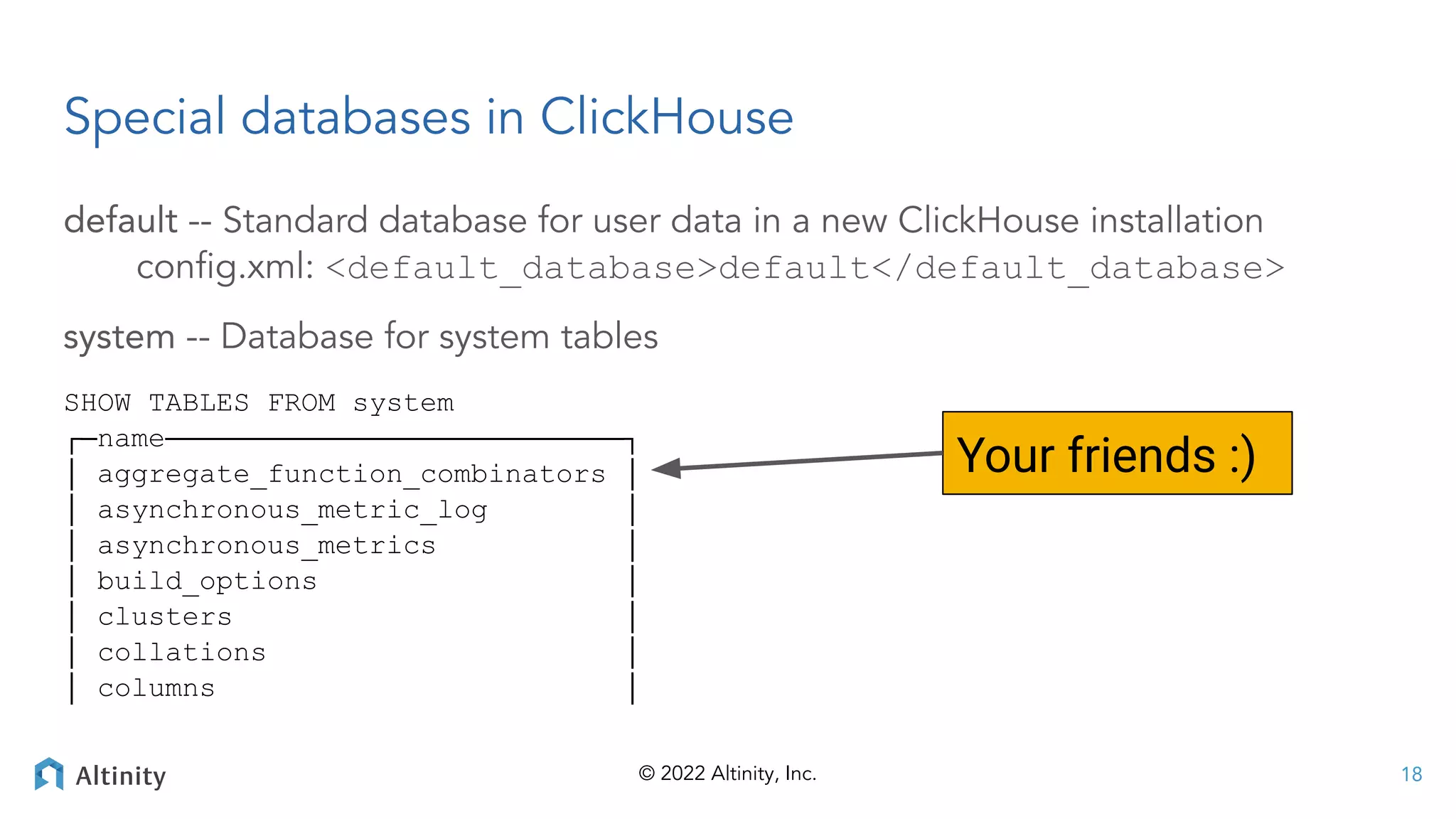 © 2022 Altinity, Inc.
Special databases in ClickHouse
default -- Standard database for user data in a new ClickHouse installation
conﬁg.xml: <default_database>default</default_database>
system -- Database for system tables
SHOW TABLES FROM system
┌─name───────────────────────────┐
│ aggregate_function_combinators │
│ asynchronous_metric_log │
│ asynchronous_metrics │
│ build_options │
│ clusters │
│ collations │
│ columns │
18
Your friends :)
 
