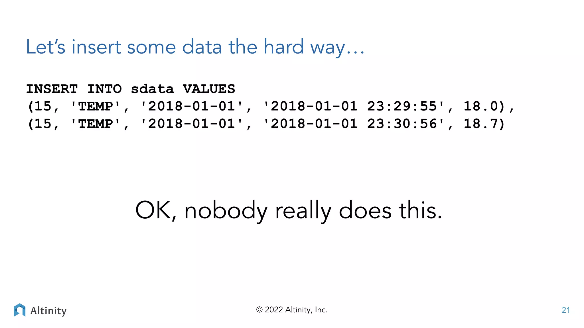 © 2022 Altinity, Inc.
Let’s insert some data the hard way…
INSERT INTO sdata VALUES
(15, 'TEMP', '2018-01-01', '2018-01-01 23:29:55', 18.0),
(15, 'TEMP', '2018-01-01', '2018-01-01 23:30:56', 18.7)
21
OK, nobody really does this.
 