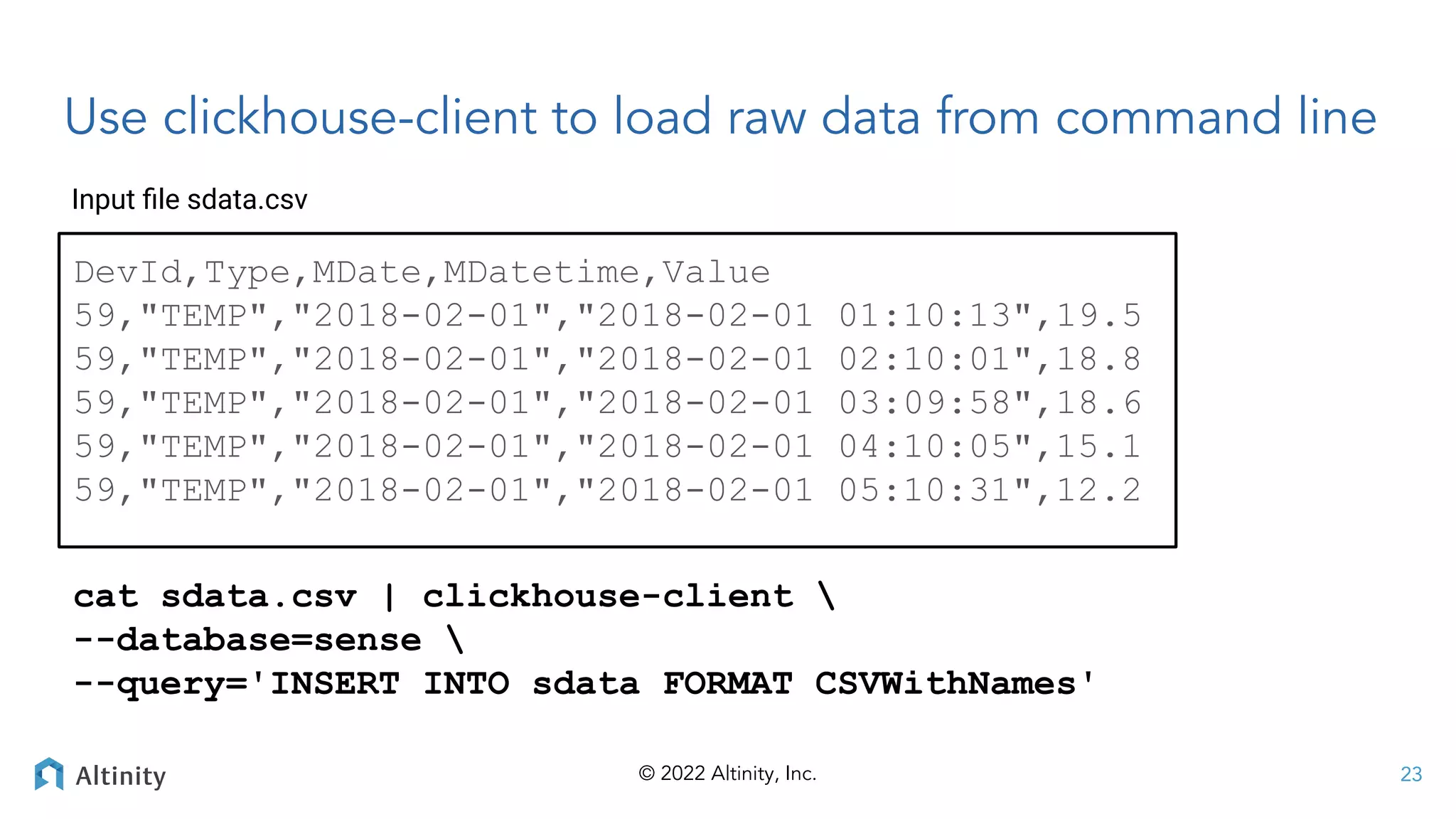 © 2022 Altinity, Inc.
DevId,Type,MDate,MDatetime,Value
59,"TEMP","2018-02-01","2018-02-01 01:10:13",19.5
59,"TEMP","2018-02-01","2018-02-01 02:10:01",18.8
59,"TEMP","2018-02-01","2018-02-01 03:09:58",18.6
59,"TEMP","2018-02-01","2018-02-01 04:10:05",15.1
59,"TEMP","2018-02-01","2018-02-01 05:10:31",12.2
23
cat sdata.csv | clickhouse-client 
--database=sense 
--query='INSERT INTO sdata FORMAT CSVWithNames'
Input ﬁle sdata.csv
Use clickhouse-client to load raw data from command line
 