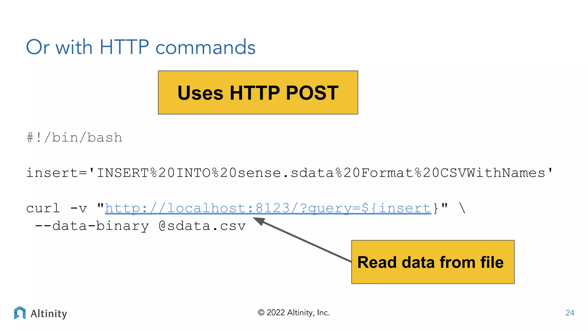© 2022 Altinity, Inc.
Or with HTTP commands
24
#!/bin/bash
insert='INSERT%20INTO%20sense.sdata%20Format%20CSVWithNames'
curl -v "http://localhost:8123/?query=${insert}" 
--data-binary @sdata.csv
Uses HTTP POST
Read data from file
 