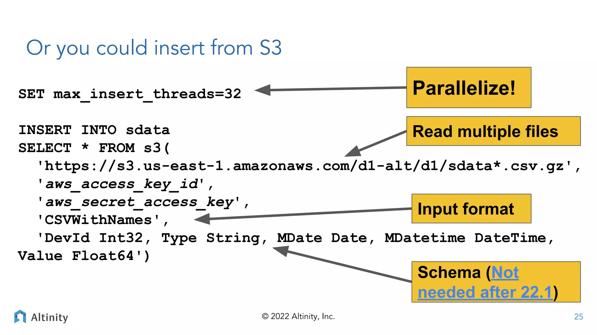 © 2022 Altinity, Inc.
Or you could insert from S3
SET max_insert_threads=32
INSERT INTO sdata
SELECT * FROM s3(
'https://s3.us-east-1.amazonaws.com/d1-alt/d1/sdata*.csv.gz',
'aws_access_key_id',
'aws_secret_access_key',
'CSVWithNames',
'DevId Int32, Type String, MDate Date, MDatetime DateTime,
Value Float64')
Parallelize!
Read multiple files
Schema (Not
needed after 22.1)
Input format
25
 