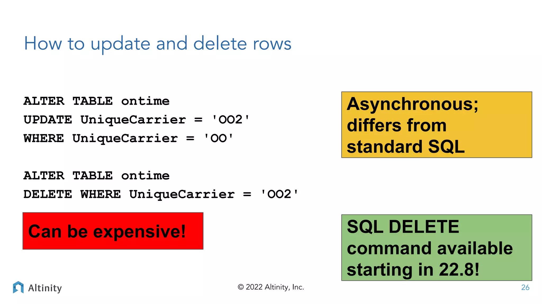 © 2022 Altinity, Inc.
How to update and delete rows
ALTER TABLE ontime
UPDATE UniqueCarrier = 'OO2'
WHERE UniqueCarrier = 'OO'
ALTER TABLE ontime
DELETE WHERE UniqueCarrier = 'OO2'
26
Asynchronous;
differs from
standard SQL
Can be expensive! SQL DELETE
command available
starting in 22.8!
 