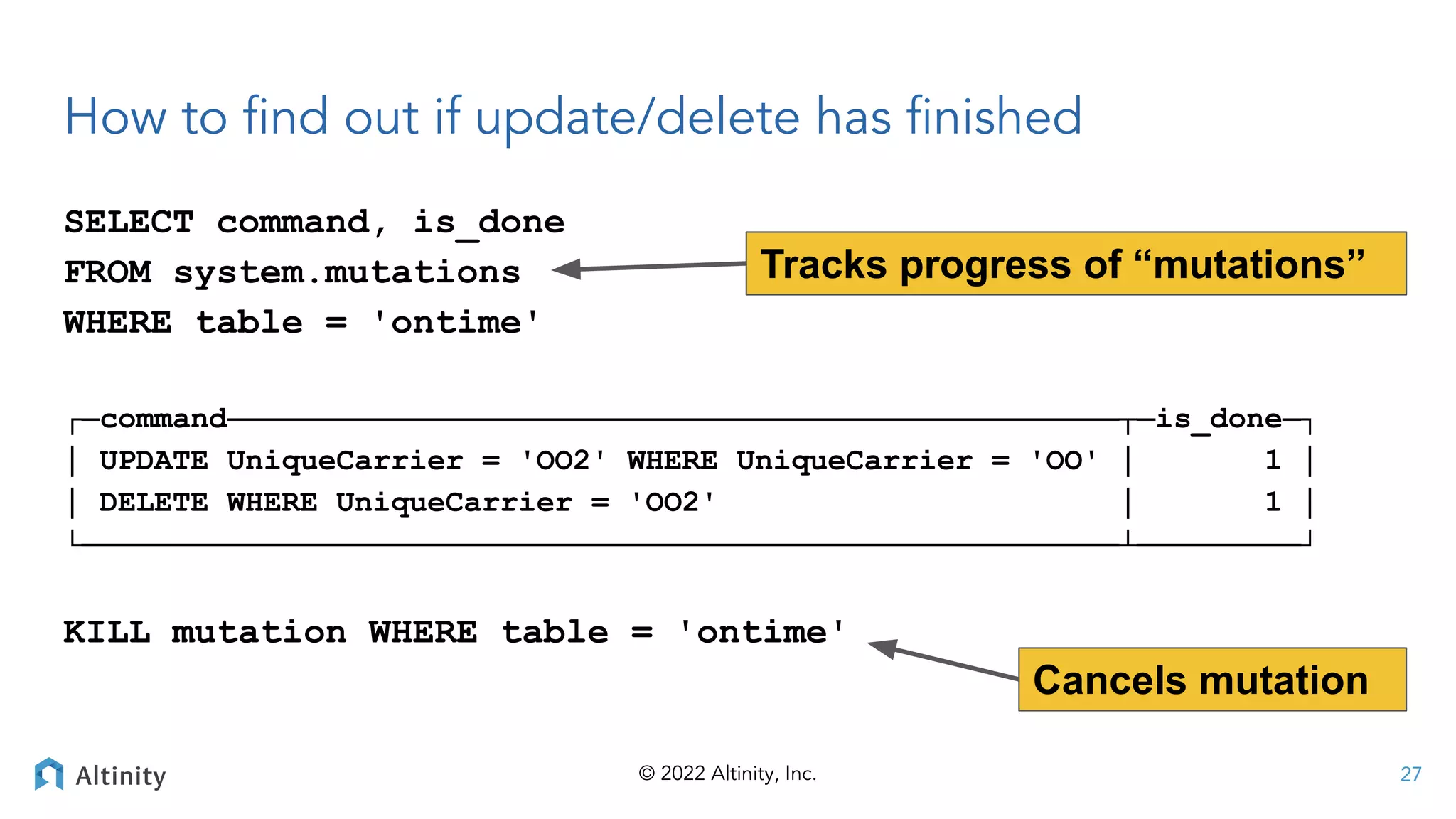 © 2022 Altinity, Inc.
How to ﬁnd out if update/delete has ﬁnished
SELECT command, is_done
FROM system.mutations
WHERE table = 'ontime'
┌─command─────────────────────────────────────────────────┬─is_done─┐
│ UPDATE UniqueCarrier = 'OO2' WHERE UniqueCarrier = 'OO' │ 1 │
│ DELETE WHERE UniqueCarrier = 'OO2' │ 1 │
└─────────────────────────────────────────────────────────┴─────────┘
KILL mutation WHERE table = 'ontime'
27
Tracks progress of “mutations”
Cancels mutation
 