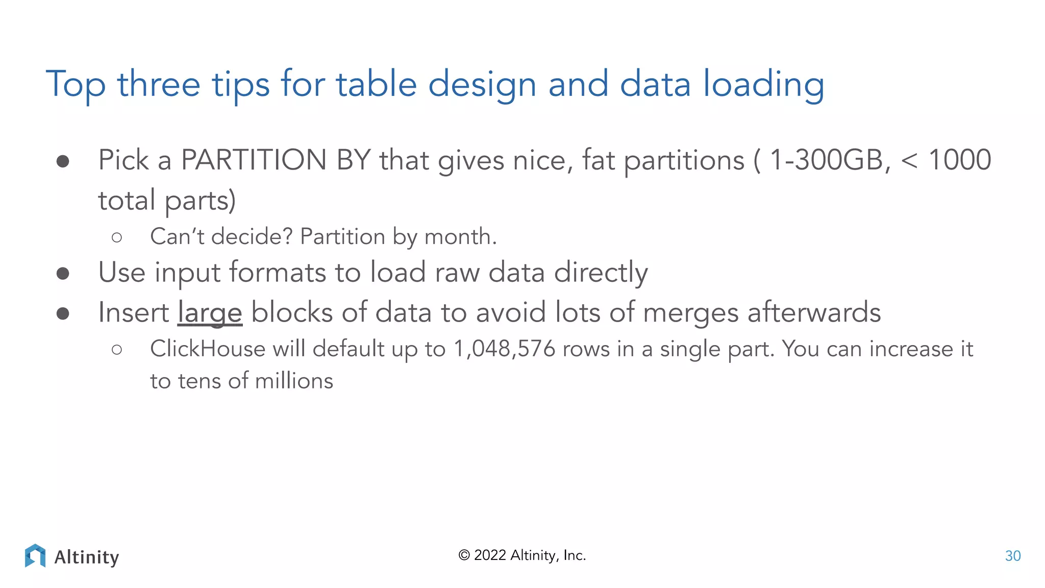 © 2022 Altinity, Inc.
Top three tips for table design and data loading
● Pick a PARTITION BY that gives nice, fat partitions ( 1-300GB, < 1000
total parts)
○ Can’t decide? Partition by month.
● Use input formats to load raw data directly
● Insert large blocks of data to avoid lots of merges afterwards
○ ClickHouse will default up to 1,048,576 rows in a single part. You can increase it
to tens of millions
30
 