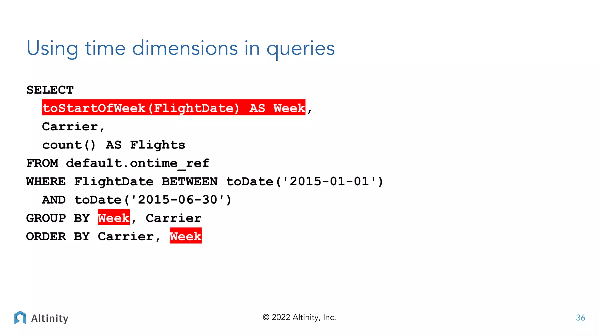© 2022 Altinity, Inc.
Using time dimensions in queries
SELECT
toStartOfWeek(FlightDate) AS Week,
Carrier,
count() AS Flights
FROM default.ontime_ref
WHERE FlightDate BETWEEN toDate('2015-01-01')
AND toDate('2015-06-30')
GROUP BY Week, Carrier
ORDER BY Carrier, Week
36
 
