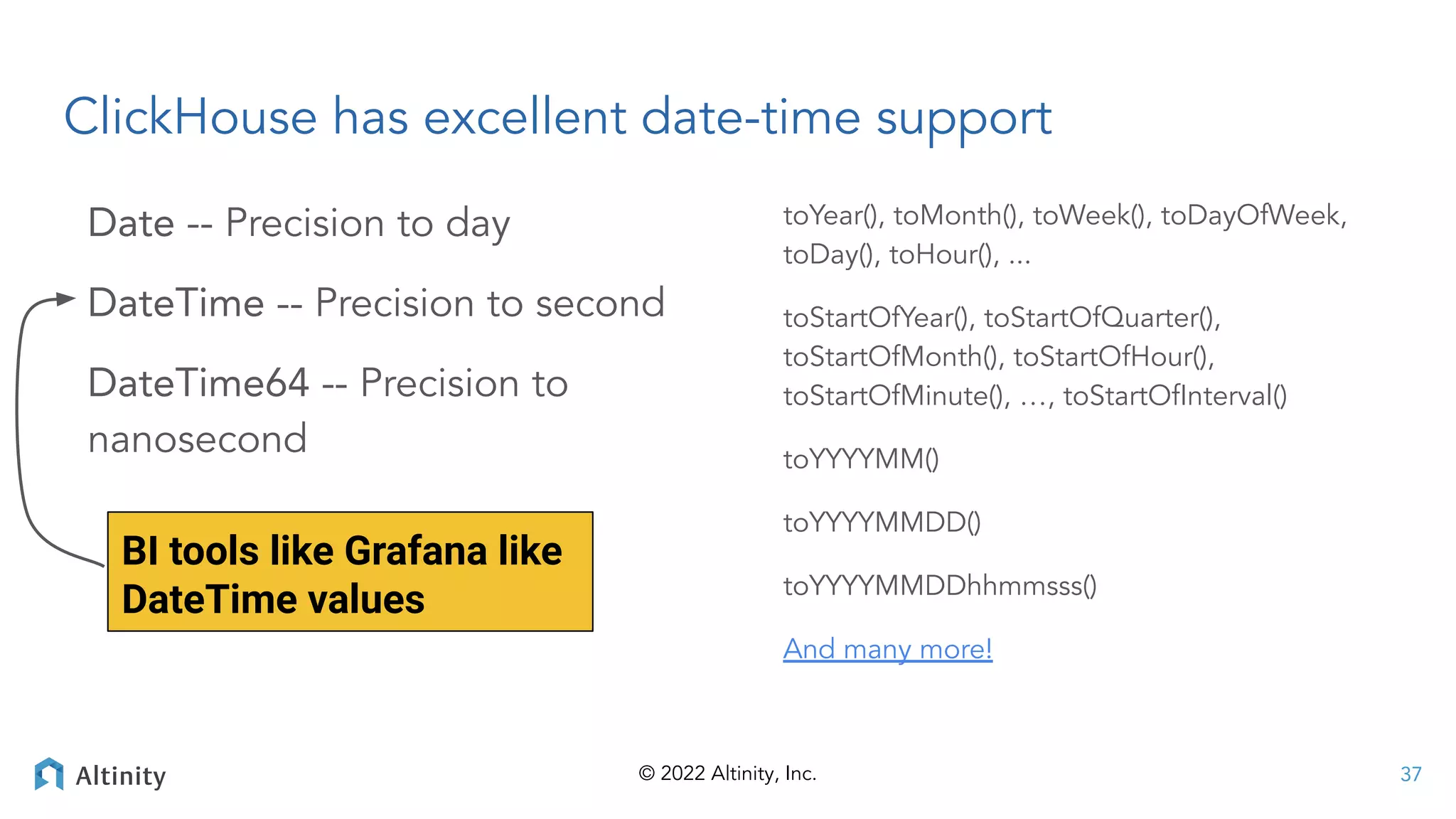 © 2022 Altinity, Inc.
ClickHouse has excellent date-time support
Date -- Precision to day
DateTime -- Precision to second
DateTime64 -- Precision to
nanosecond
toYear(), toMonth(), toWeek(), toDayOfWeek,
toDay(), toHour(), ...
toStartOfYear(), toStartOfQuarter(),
toStartOfMonth(), toStartOfHour(),
toStartOfMinute(), …, toStartOfInterval()
toYYYYMM()
toYYYYMMDD()
toYYYYMMDDhhmmsss()
And many more!
37
BI tools like Grafana like
DateTime values
 