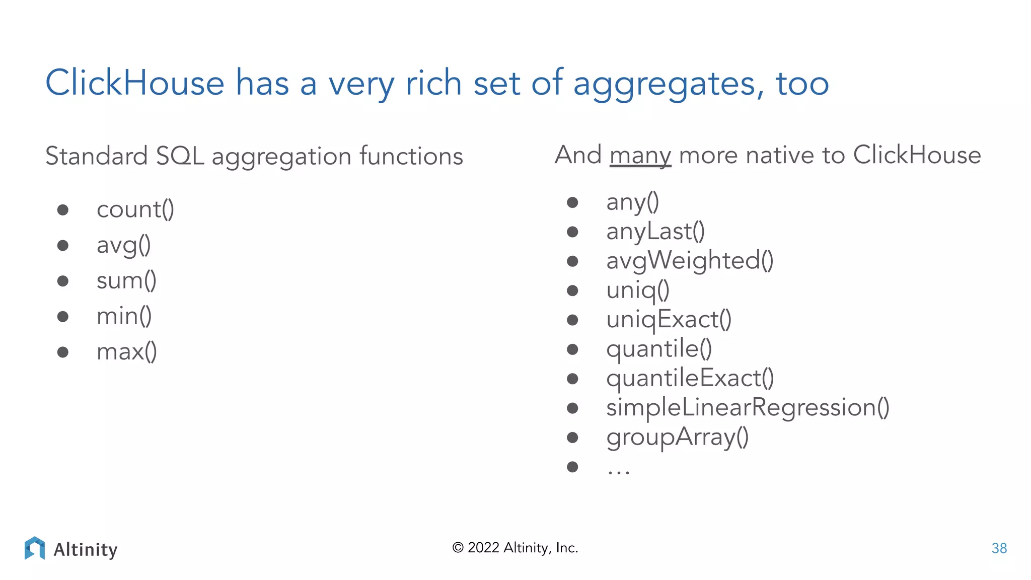 © 2022 Altinity, Inc.
ClickHouse has a very rich set of aggregates, too
38
Standard SQL aggregation functions
● count()
● avg()
● sum()
● min()
● max()
And many more native to ClickHouse
● any()
● anyLast()
● avgWeighted()
● uniq()
● uniqExact()
● quantile()
● quantileExact()
● simpleLinearRegression()
● groupArray()
● …
 