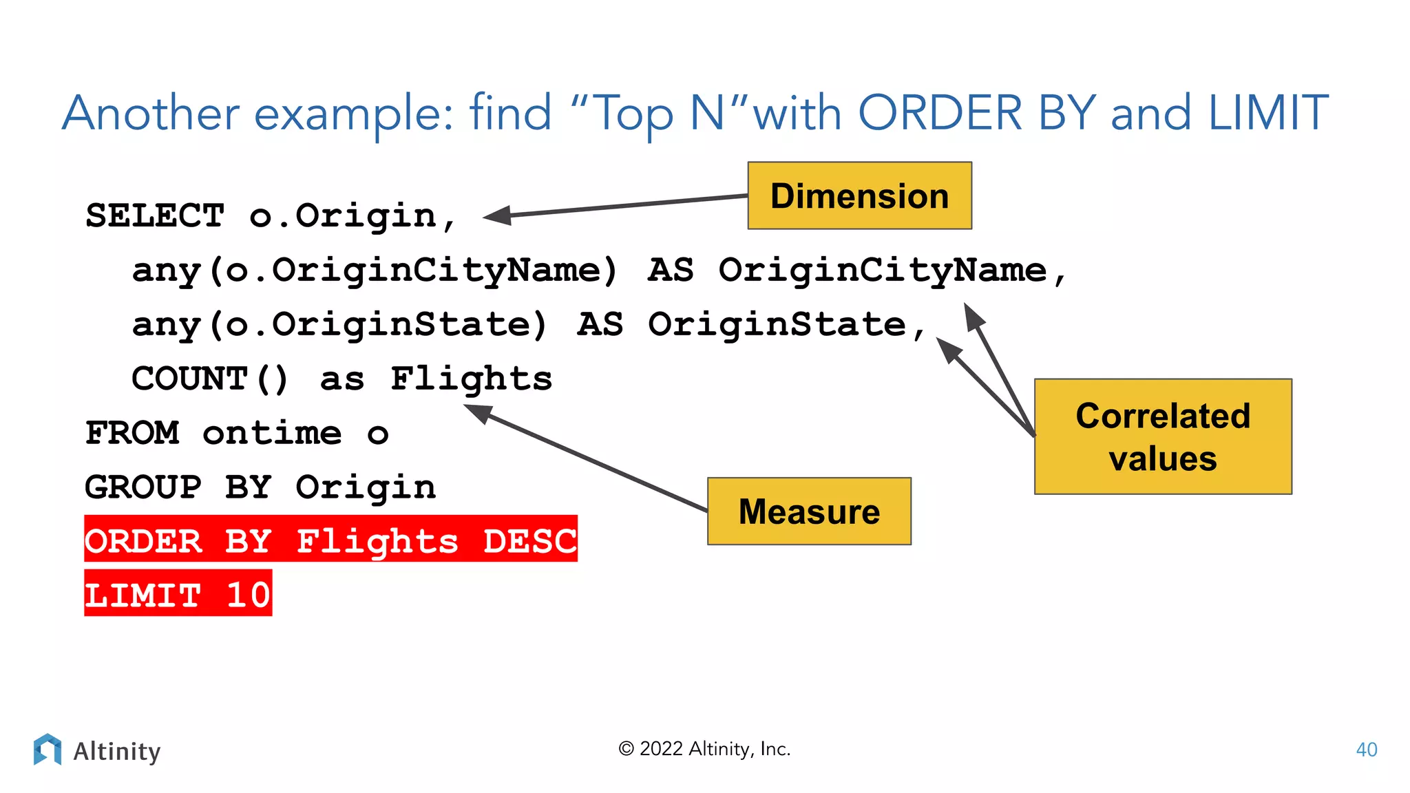 © 2022 Altinity, Inc.
Another example: ﬁnd “Top N”with ORDER BY and LIMIT
SELECT o.Origin,
any(o.OriginCityName) AS OriginCityName,
any(o.OriginState) AS OriginState,
COUNT() as Flights
FROM ontime o
GROUP BY Origin
ORDER BY Flights DESC
LIMIT 10
Correlated
values
Measure
Dimension
40
 