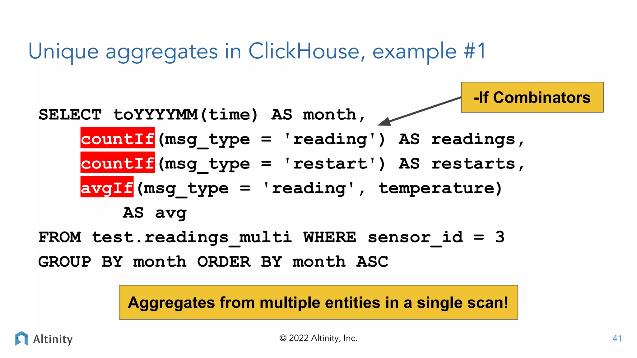 © 2022 Altinity, Inc.
Unique aggregates in ClickHouse, example #1
SELECT toYYYYMM(time) AS month,
countIf(msg_type = 'reading') AS readings,
countIf(msg_type = 'restart') AS restarts,
avgIf(msg_type = 'reading', temperature)
AS avg
FROM test.readings_multi WHERE sensor_id = 3
GROUP BY month ORDER BY month ASC
-If Combinators
41
Aggregates from multiple entities in a single scan!
 