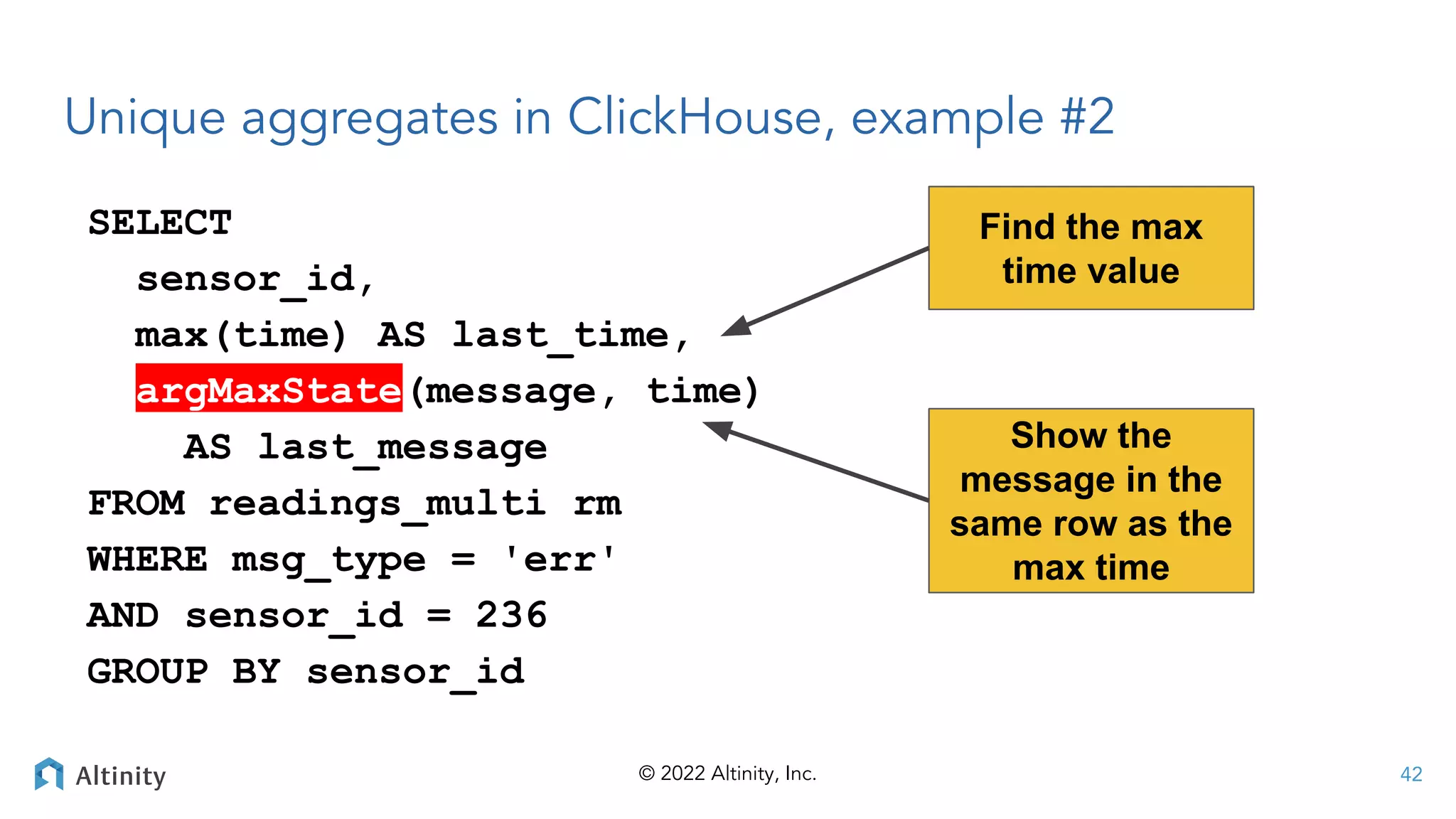© 2022 Altinity, Inc.
Unique aggregates in ClickHouse, example #2
SELECT
sensor_id,
max(time) AS last_time,
argMaxState(message, time)
AS last_message
FROM readings_multi rm
WHERE msg_type = 'err'
AND sensor_id = 236
GROUP BY sensor_id
Find the max
time value
42
Show the
message in the
same row as the
max time
 