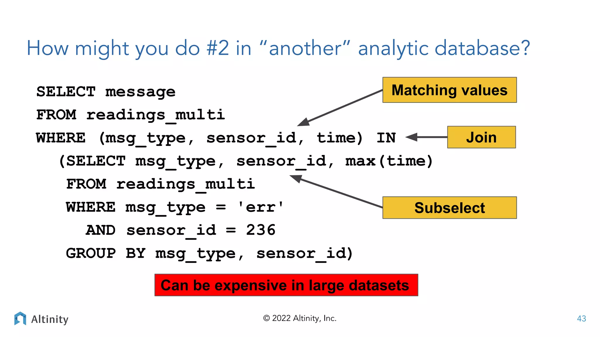 © 2022 Altinity, Inc.
How might you do #2 in “another” analytic database?
SELECT message
FROM readings_multi
WHERE (msg_type, sensor_id, time) IN
(SELECT msg_type, sensor_id, max(time)
FROM readings_multi
WHERE msg_type = 'err'
AND sensor_id = 236
GROUP BY msg_type, sensor_id)
Matching values
43
Subselect
Can be expensive in large datasets
Join
 