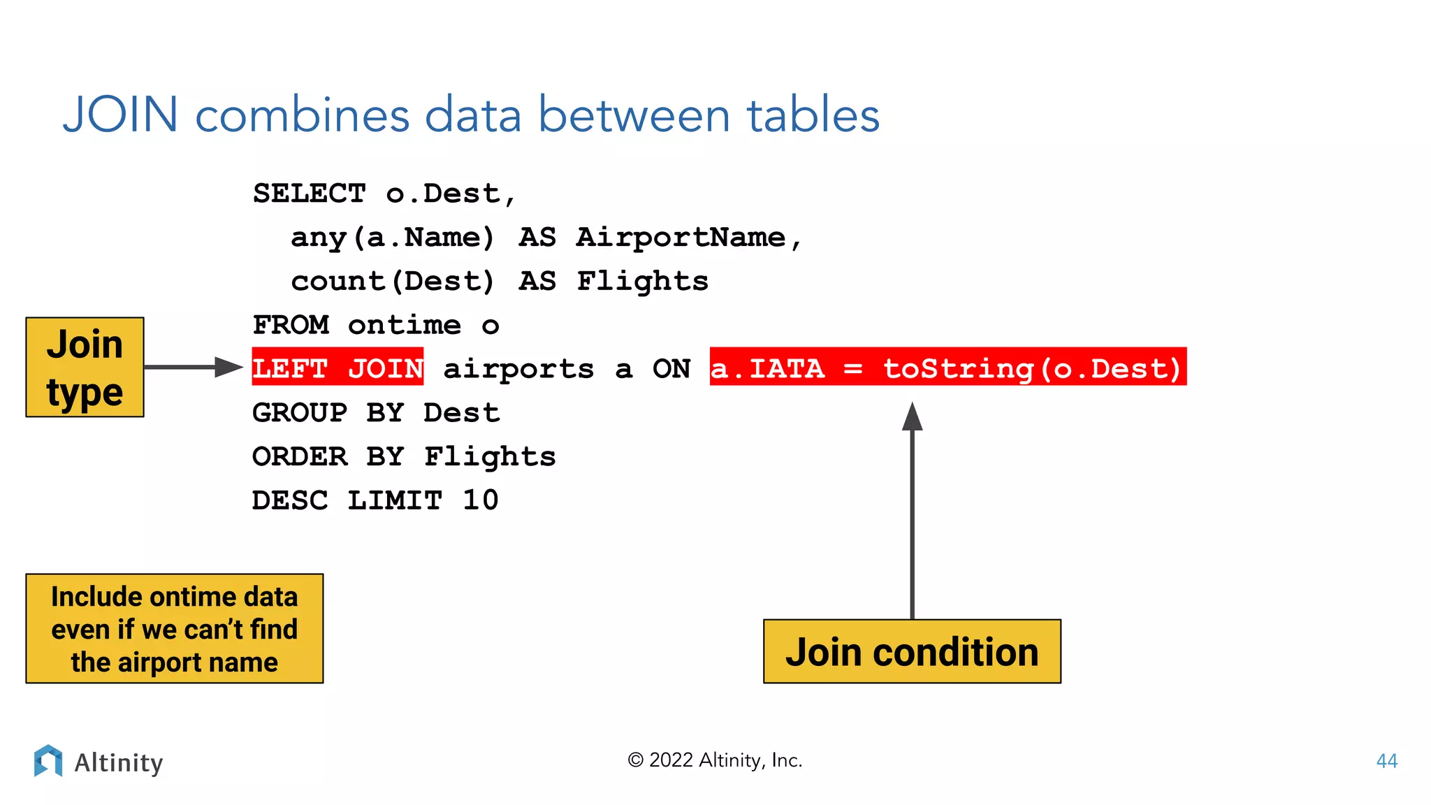 © 2022 Altinity, Inc.
JOIN combines data between tables
SELECT o.Dest,
any(a.Name) AS AirportName,
count(Dest) AS Flights
FROM ontime o
LEFT JOIN airports a ON a.IATA = toString(o.Dest)
GROUP BY Dest
ORDER BY Flights
DESC LIMIT 10
44
Join condition
Join
type
Include ontime data
even if we can’t ﬁnd
the airport name
 
