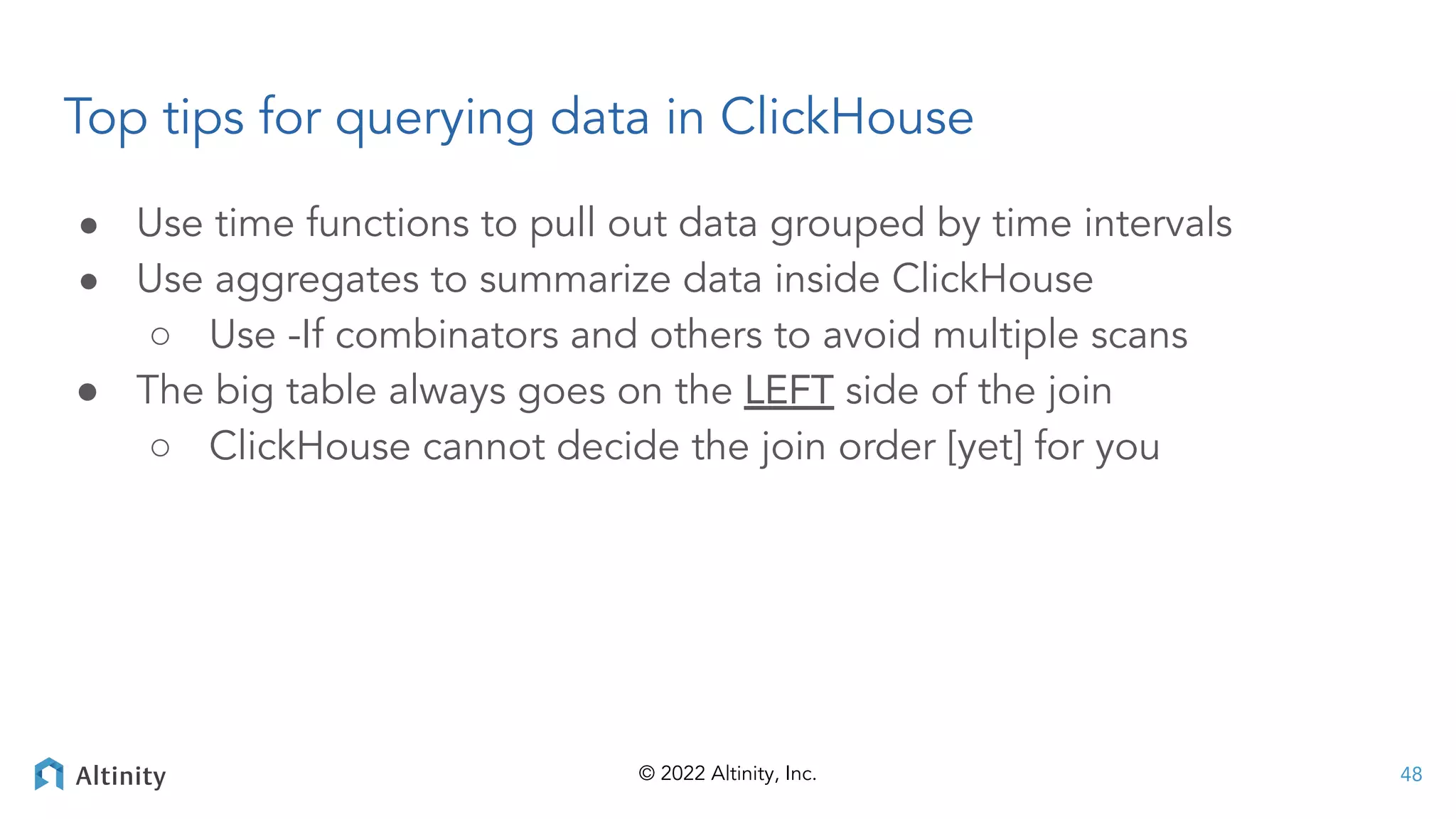 © 2022 Altinity, Inc.
Top tips for querying data in ClickHouse
● Use time functions to pull out data grouped by time intervals
● Use aggregates to summarize data inside ClickHouse
○ Use -If combinators and others to avoid multiple scans
● The big table always goes on the LEFT side of the join
○ ClickHouse cannot decide the join order [yet] for you
48
 