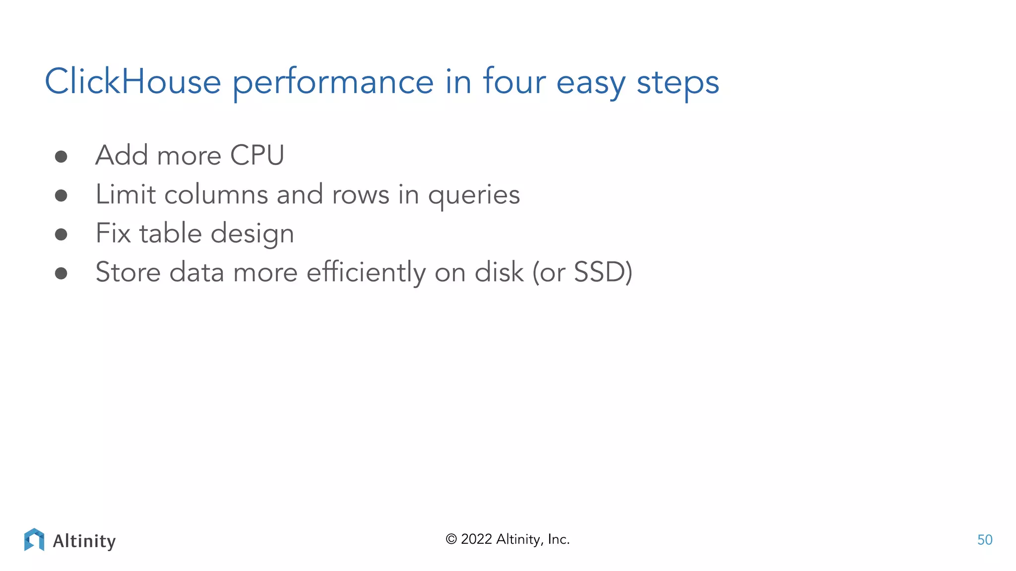 © 2022 Altinity, Inc.
ClickHouse performance in four easy steps
● Add more CPU
● Limit columns and rows in queries
● Fix table design
● Store data more efﬁciently on disk (or SSD)
50
 