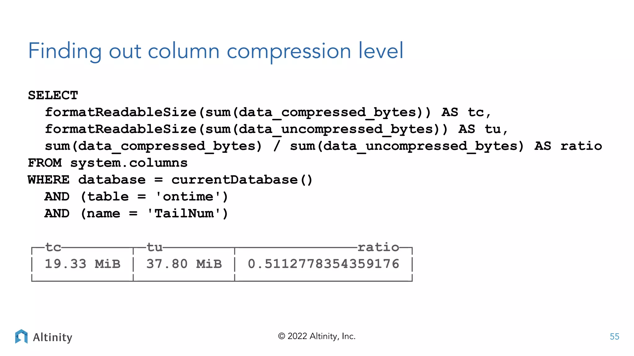 © 2022 Altinity, Inc.
Finding out column compression level
SELECT
formatReadableSize(sum(data_compressed_bytes)) AS tc,
formatReadableSize(sum(data_uncompressed_bytes)) AS tu,
sum(data_compressed_bytes) / sum(data_uncompressed_bytes) AS ratio
FROM system.columns
WHERE database = currentDatabase()
AND (table = 'ontime')
AND (name = 'TailNum')
┌─tc────────┬─tu────────┬──────────────ratio─┐
│ 19.33 MiB │ 37.80 MiB │ 0.5112778354359176 │
└───────────┴───────────┴────────────────────┘
55
 