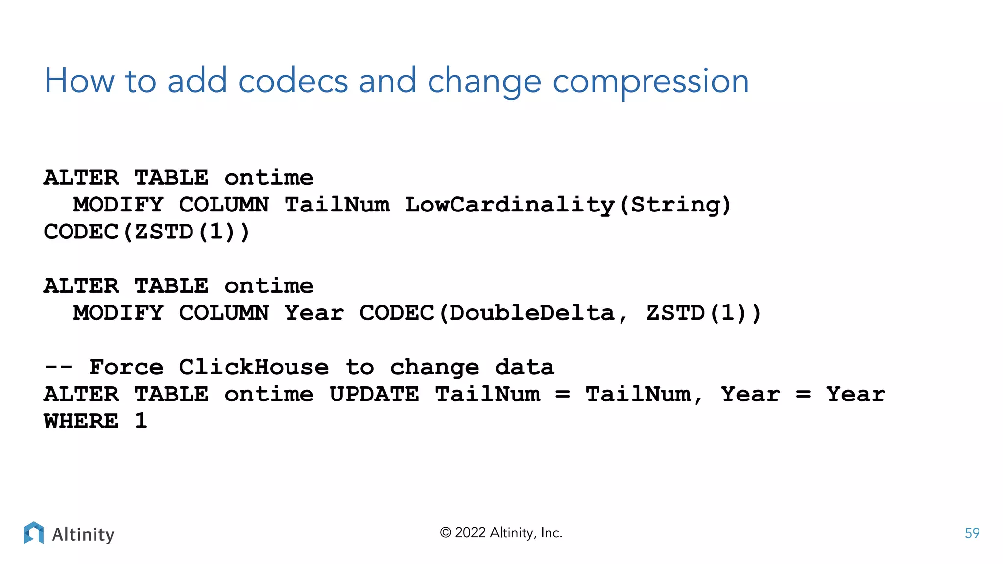 © 2022 Altinity, Inc.
How to add codecs and change compression
ALTER TABLE ontime
MODIFY COLUMN TailNum LowCardinality(String)
CODEC(ZSTD(1))
ALTER TABLE ontime
MODIFY COLUMN Year CODEC(DoubleDelta, ZSTD(1))
-- Force ClickHouse to change data
ALTER TABLE ontime UPDATE TailNum = TailNum, Year = Year
WHERE 1
59
 