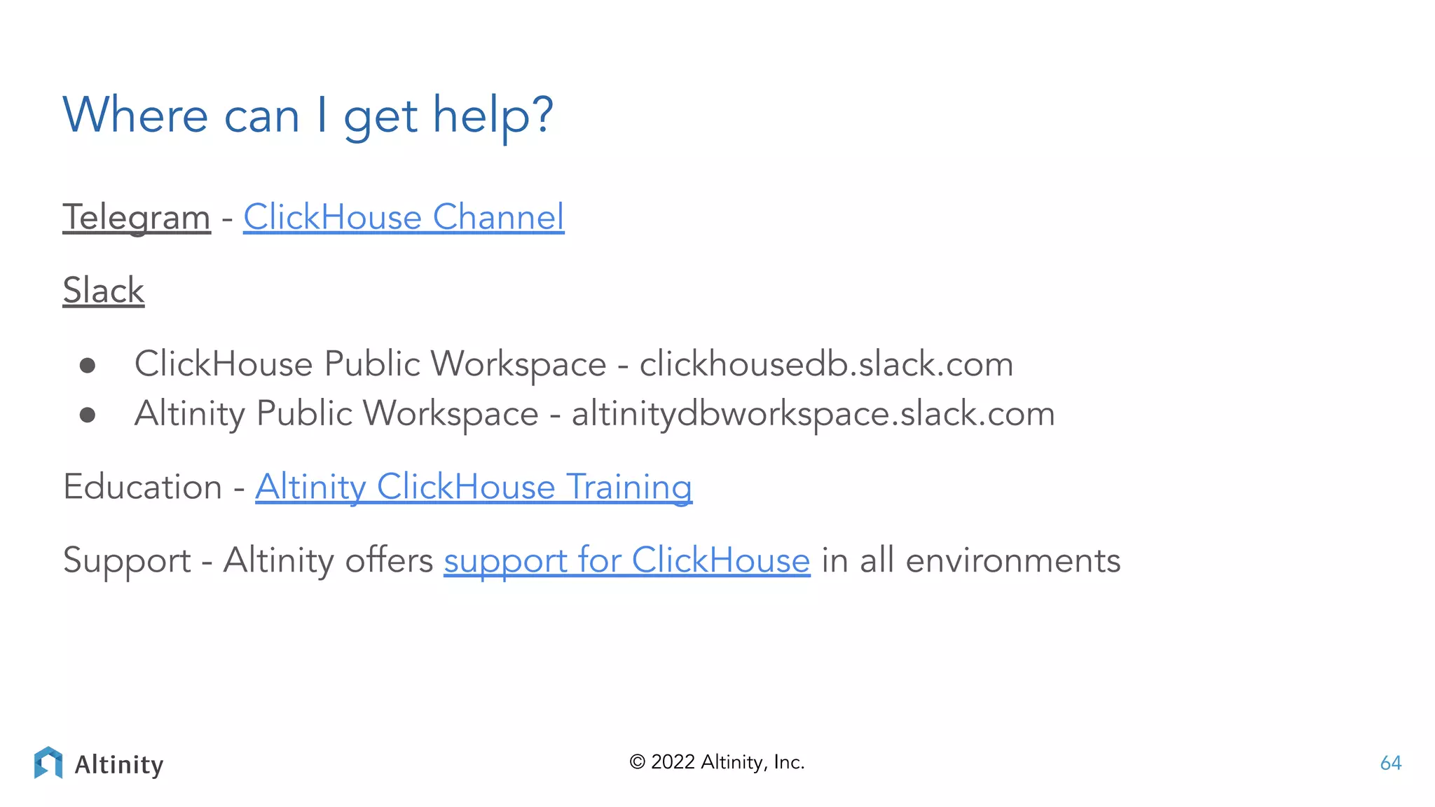 © 2022 Altinity, Inc.
Where can I get help?
Telegram - ClickHouse Channel
Slack
● ClickHouse Public Workspace - clickhousedb.slack.com
● Altinity Public Workspace - altinitydbworkspace.slack.com
Education - Altinity ClickHouse Training
Support - Altinity offers support for ClickHouse in all environments
64
 