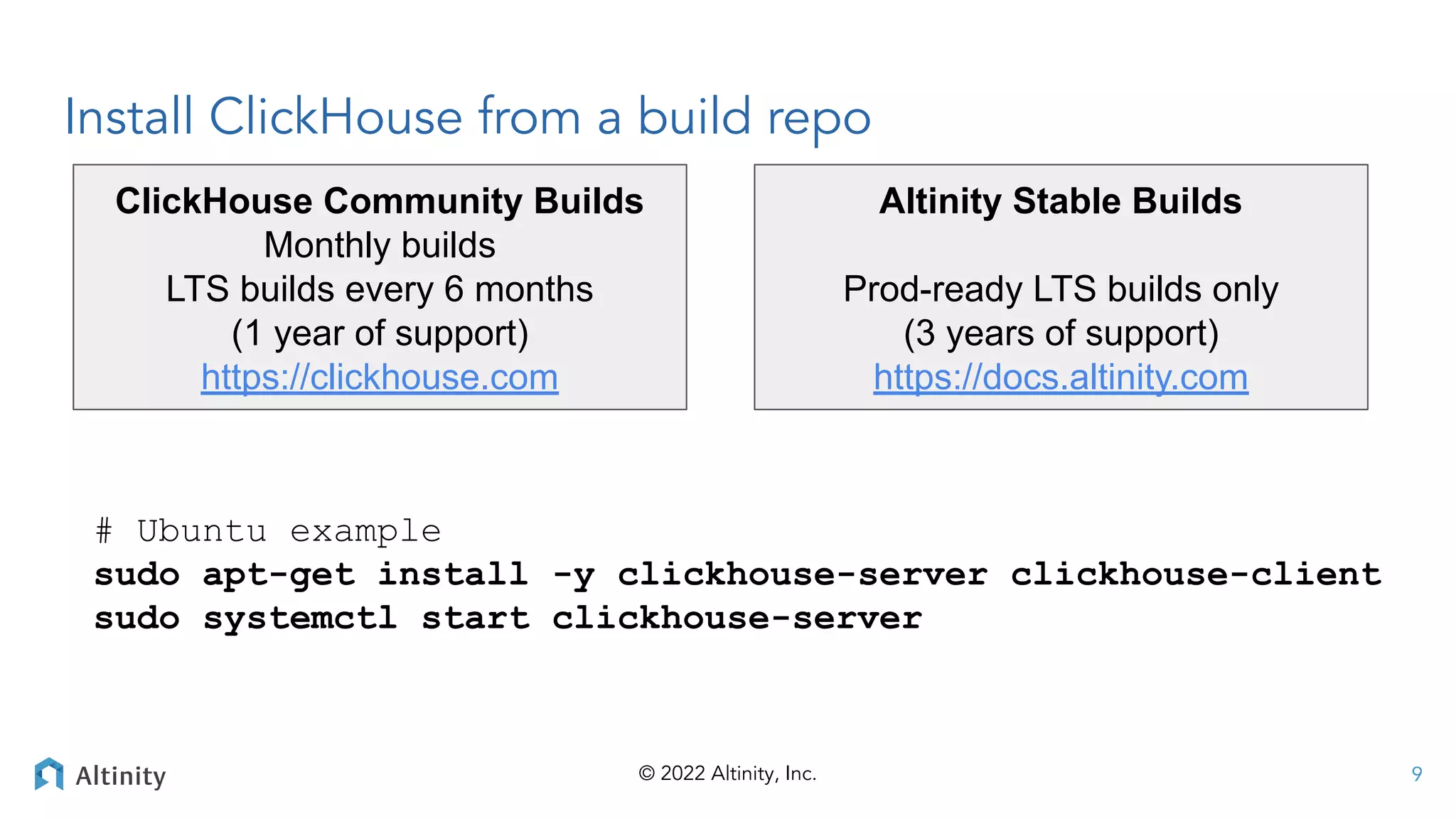 © 2022 Altinity, Inc.
Install ClickHouse from a build repo
# Ubuntu example
sudo apt-get install -y clickhouse-server clickhouse-client
sudo systemctl start clickhouse-server
Altinity Stable Builds
Prod-ready LTS builds only
(3 years of support)
https://docs.altinity.com
ClickHouse Community Builds
Monthly builds
LTS builds every 6 months
(1 year of support)
https://clickhouse.com
9
 