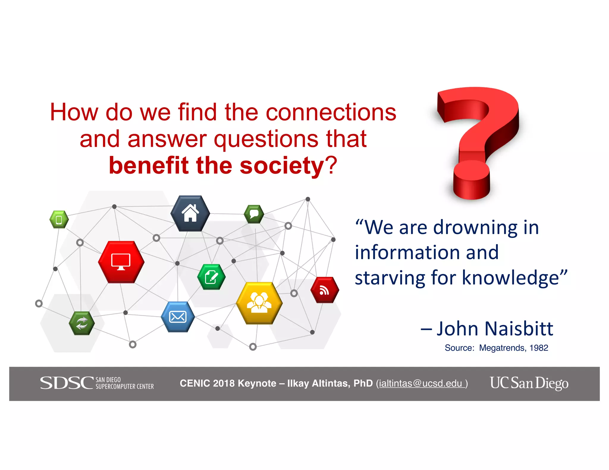 CENIC 2018 Keynote – Ilkay Altintas, PhD (ialtintas@ucsd.edu )
How do we find the connections
and answer questions that
benefit the society?
“We are drowning in
information and
starving for knowledge”
– John Naisbitt
Source: Megatrends, 1982
 