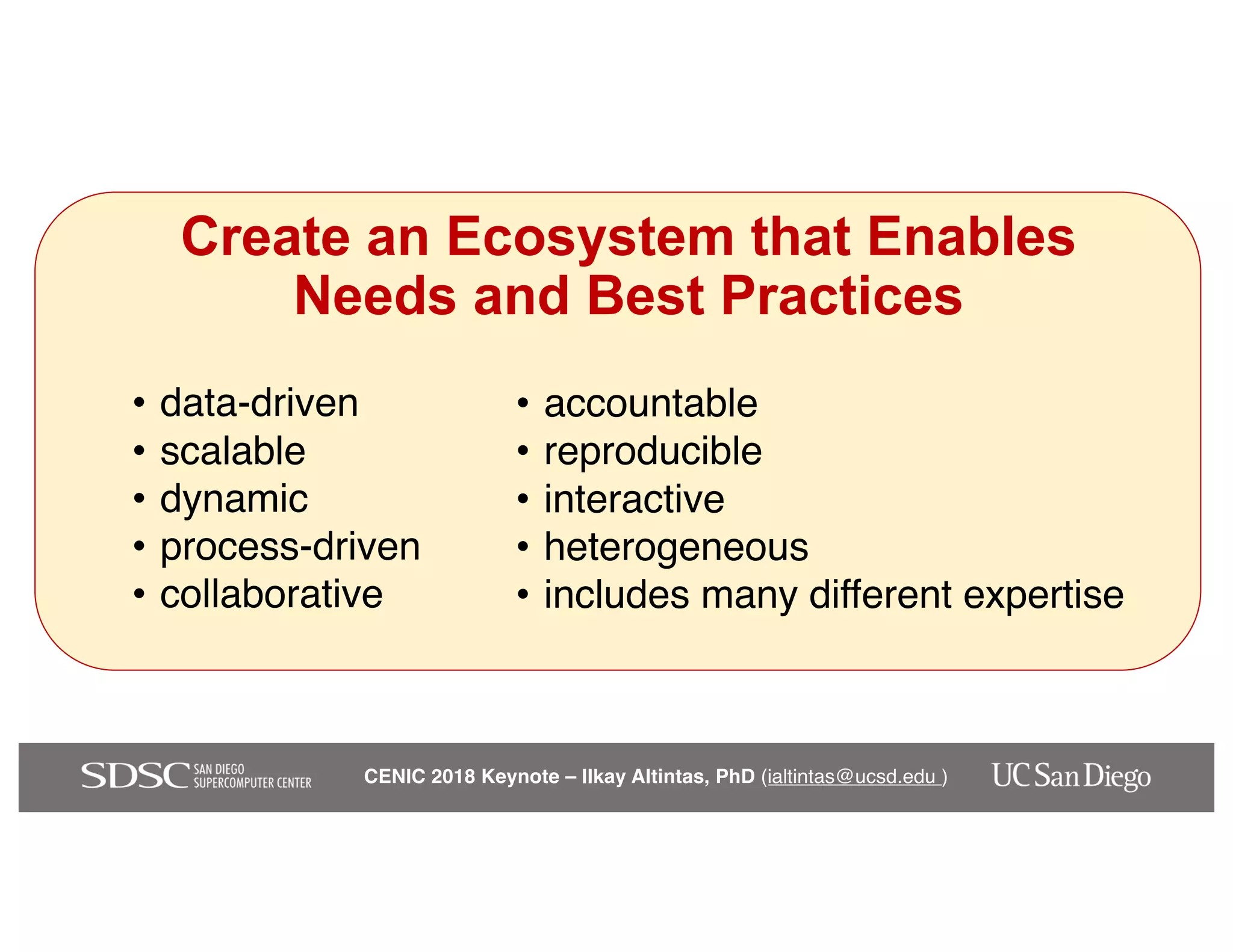 CENIC 2018 Keynote – Ilkay Altintas, PhD (ialtintas@ucsd.edu )
Create an Ecosystem that Enables
Needs and Best Practices
• data-driven
• scalable
• dynamic
• process-driven
• collaborative
• accountable
• reproducible
• interactive
• heterogeneous
• includes many different expertise
 