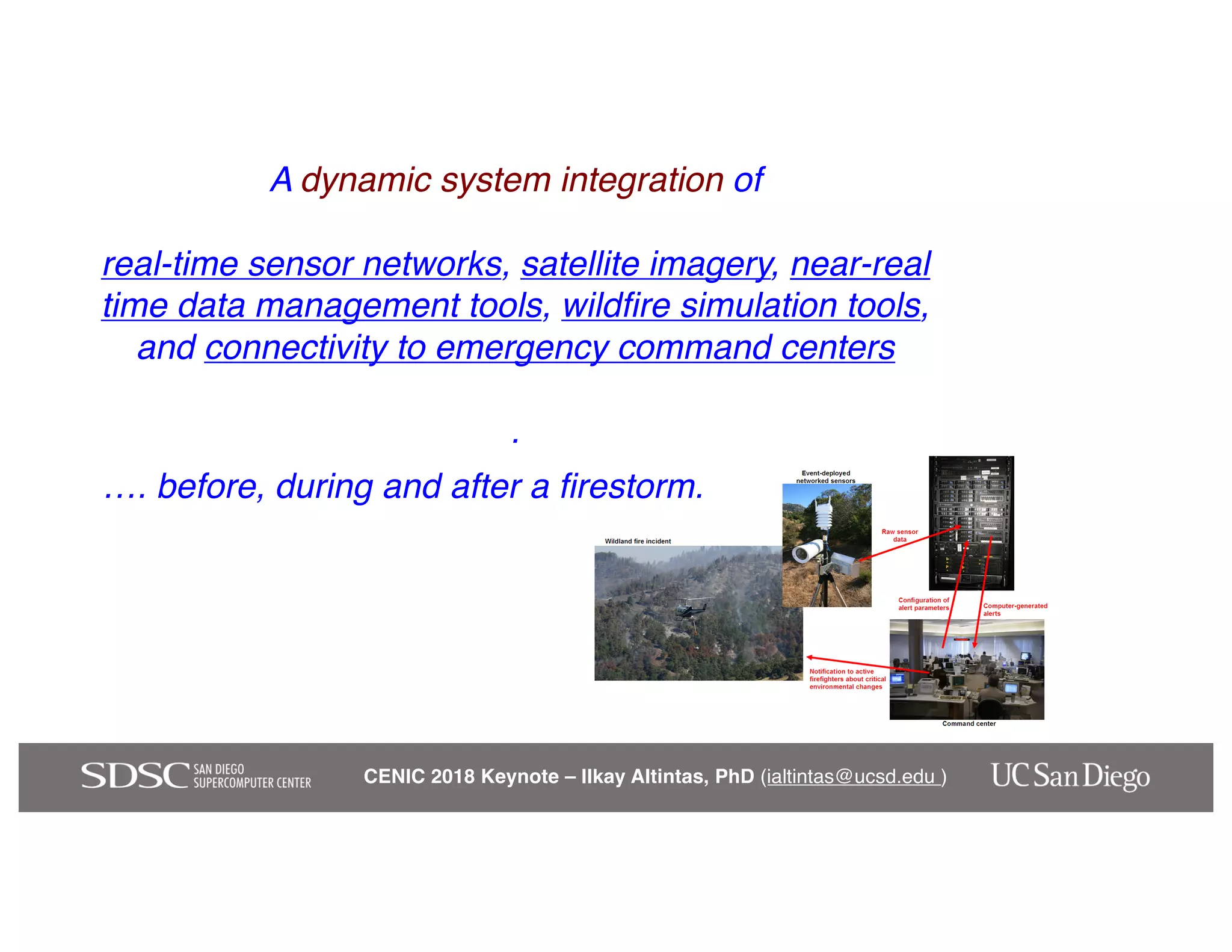 CENIC 2018 Keynote – Ilkay Altintas, PhD (ialtintas@ucsd.edu )
A dynamic system integration of
real-time sensor networks, satellite imagery, near-real
time data management tools, wildfire simulation tools,
and connectivity to emergency command centers
.
…. before, during and after a firestorm.
 