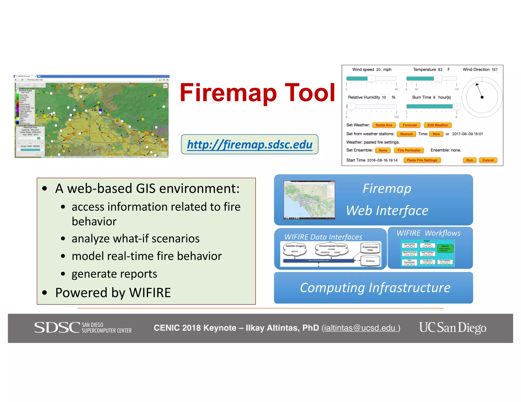 CENIC 2018 Keynote – Ilkay Altintas, PhD (ialtintas@ucsd.edu )
Firemap Tool
• A web-based GIS environment:
• access information related to fire
behavior
• analyze what-if scenarios
• model real-time fire behavior
• generate reports
• Powered by WIFIRE
Firemap
Web Interface
WIFIRE Data Interfaces WIFIRE Workflows
Computing Infrastructure
http://firemap.sdsc.edu
 
