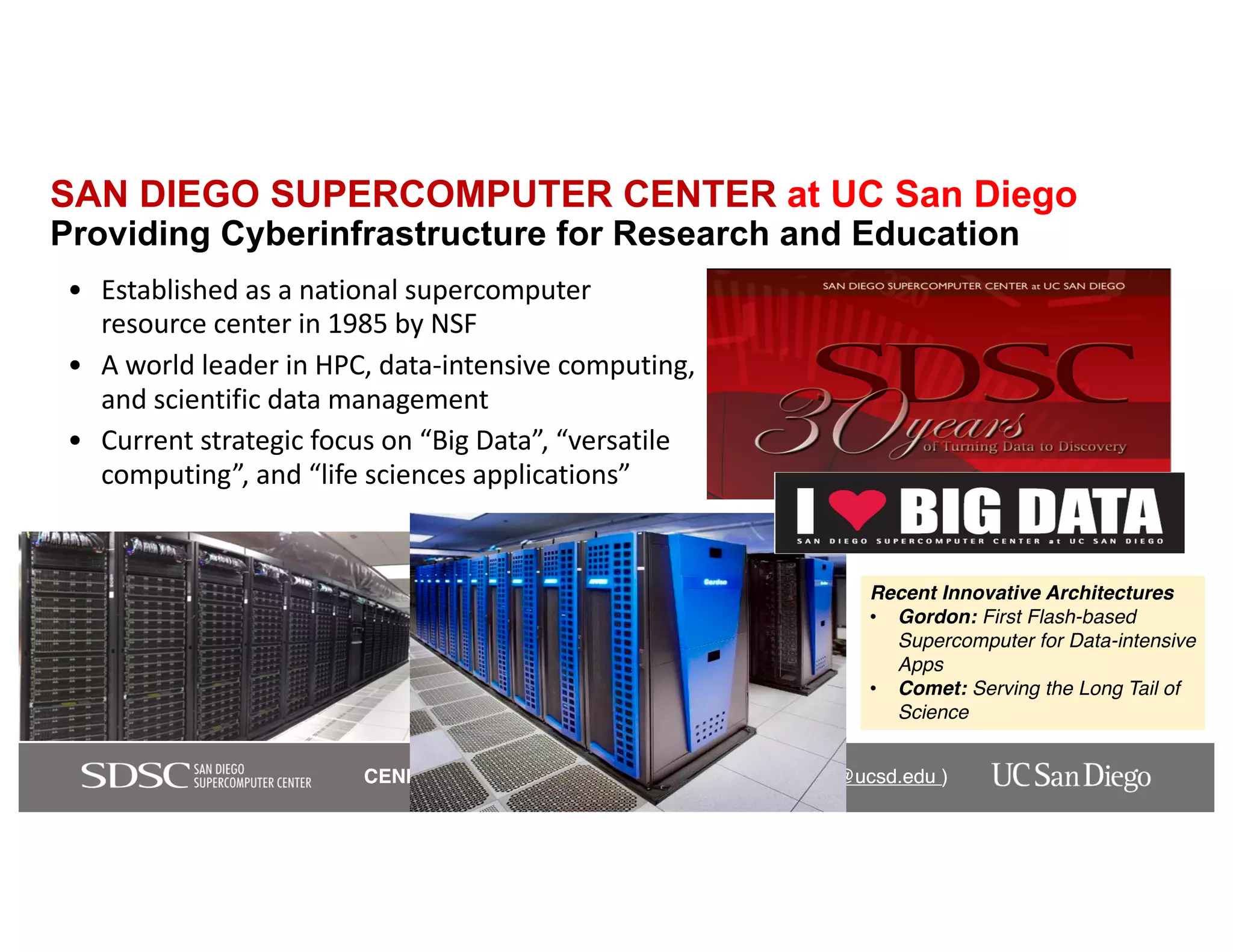 CENIC 2018 Keynote – Ilkay Altintas, PhD (ialtintas@ucsd.edu )CENIC 2018 Keynote – Ilkay Altintas, PhD (ialtintas@ucsd.edu )
SAN DIEGO SUPERCOMPUTER CENTER at UC San Diego
Providing Cyberinfrastructure for Research and Education
• Established as a national supercomputer
resource center in 1985 by NSF
• A world leader in HPC, data-intensive computing,
and scientific data management
• Current strategic focus on “Big Data”, “versatile
computing”, and “life sciences applications”
Recent Innovative Architectures
• Gordon: First Flash-based
Supercomputer for Data-intensive
Apps
• Comet: Serving the Long Tail of
Science
 