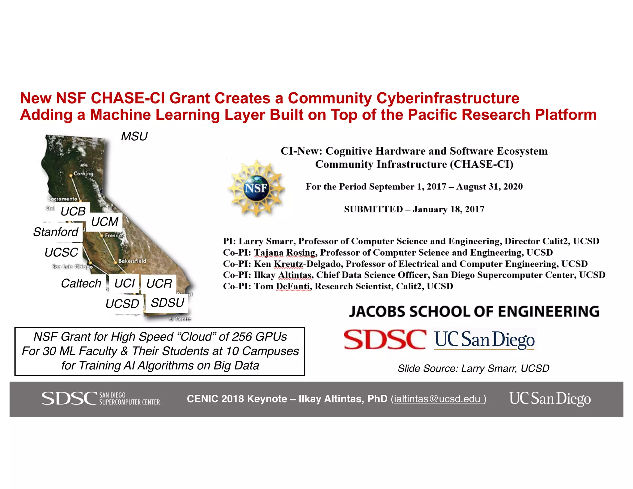 CENIC 2018 Keynote – Ilkay Altintas, PhD (ialtintas@ucsd.edu )
New NSF CHASE-CI Grant Creates a Community Cyberinfrastructure
Adding a Machine Learning Layer Built on Top of the Pacific Research Platform
Caltech
UCB
UCI UCR
UCSD
UCSC
Stanford
MSU
UCM
SDSU
NSF Grant for High Speed “Cloud” of 256 GPUs
For 30 ML Faculty & Their Students at 10 Campuses
for Training AI Algorithms on Big Data Slide Source: Larry Smarr, UCSD
 