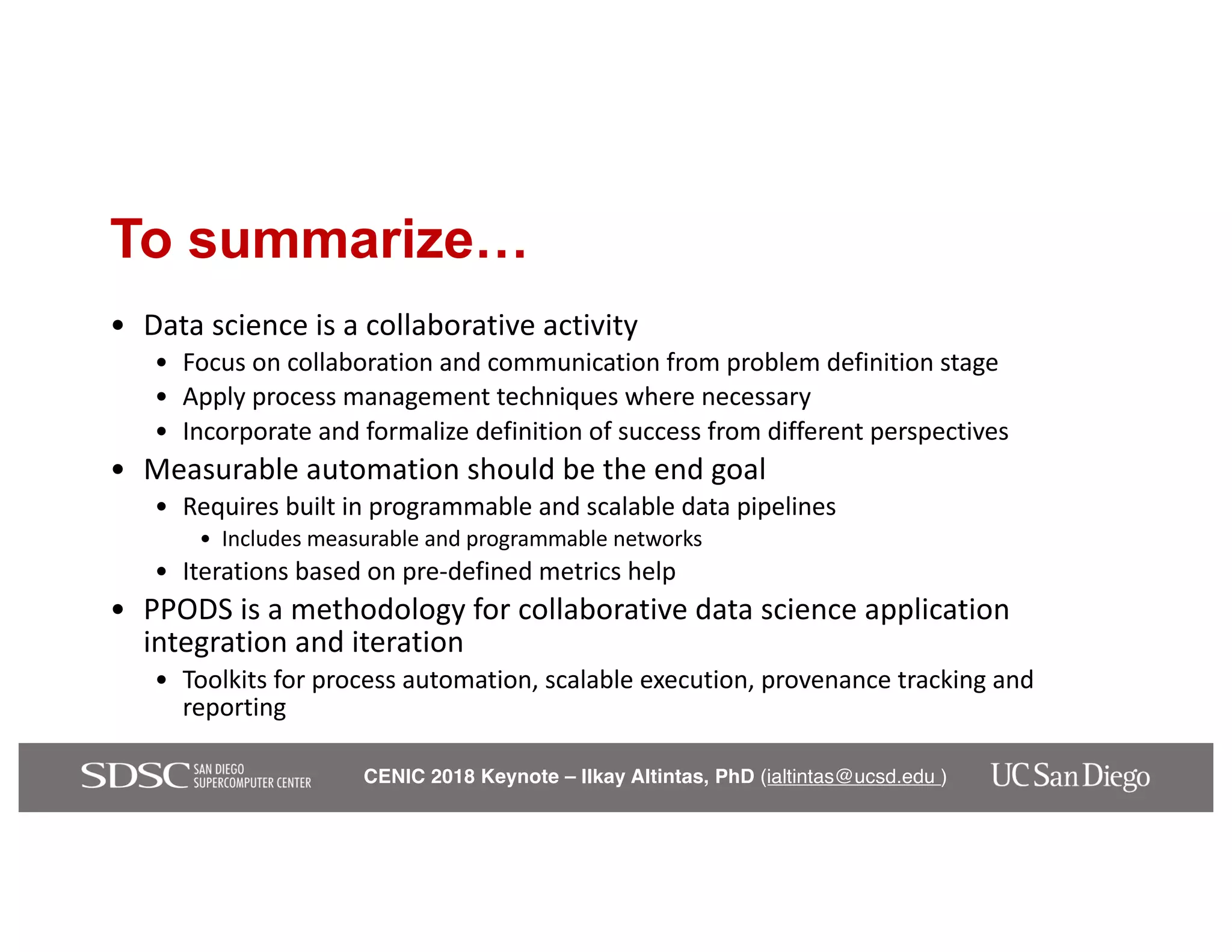 CENIC 2018 Keynote – Ilkay Altintas, PhD (ialtintas@ucsd.edu )
To summarize…
• Data science is a collaborative activity
• Focus on collaboration and communication from problem definition stage
• Apply process management techniques where necessary
• Incorporate and formalize definition of success from different perspectives
• Measurable automation should be the end goal
• Requires built in programmable and scalable data pipelines
• Includes measurable and programmable networks
• Iterations based on pre-defined metrics help
• PPODS is a methodology for collaborative data science application
integration and iteration
• Toolkits for process automation, scalable execution, provenance tracking and
reporting
 