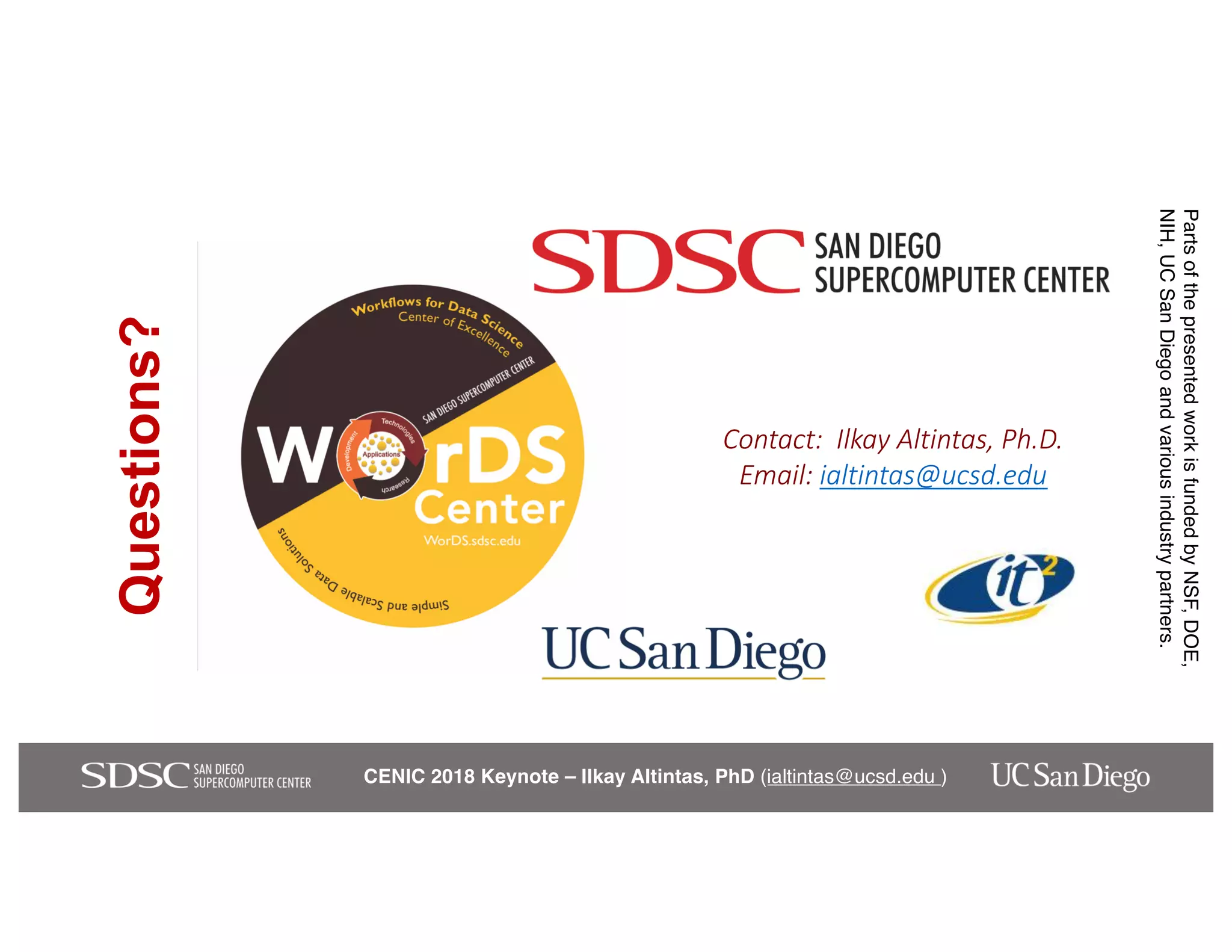 CENIC 2018 Keynote – Ilkay Altintas, PhD (ialtintas@ucsd.edu )
Contact: Ilkay Altintas, Ph.D.
Email: ialtintas@ucsd.edu
Questions?
PartsofthepresentedworkisfundedbyNSF,DOE,
NIH,UCSanDiegoandvariousindustrypartners.
 